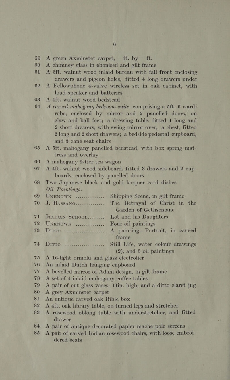 39 60 61 62 63 64 6 A green Axminster carpet, ft. by ft. A chimney glass in ebonised and gilt frame A 38ft. walnut wood inlaid bureau with fall front enclosing drawers and pigeon holes, fitted 4 long drawers under A Fellowphone 4-valve wireless set in oak cabinet, with loud speaker and batteries A 4ft. walnut wood bedstead A carved mahogany bedroom suite, comprising a 5ft. 6 ward- robe, enclosed by mirror and 2 panelled doors, on claw and ball feet; a dressing table, fitted 1 long and 2 short drawers, with swing mirror over; a chest, fitted 2 long and 2 short drawers; a bedside pedestal cupboard, and 3 cane seat chairs A 5ft. mahogany panelled bedstead, with box spring mat- tress and overlay A mahogany 2-tier tea wagon A 4ft. walnut wood sideboard, fitted 3 drawers and 2 cup- boards, enclosed by panelled doors Two Japanese black and gold lacquer card dishes Oil Paintings. MINKNOWN' (29m) oes Shipping Scene, in gilt frame de BASSANO, Jae, sacises The Betrayal of Christ in the Garden of Gethsemane ITALIAN SCHOOL......... Lot and his Daughters UNENOWN (gpnceedy «sae Four oil paintings DTEro. : ee cree «oe A painting—Portrait, in carved frame POITTO .. ees ish oo oe Still Life, water colour drawings (2), and 3 oil paintings A 16-light ormolu and glass electrolier An inlaid Dutch hanging cupboard A bevelled mirror of Adam design, in gilt frame A set of 4 inlaid mahogany coffee tables A pair of cut glass vases, 1lin. high, and a ditto claret jug A grey Axminster carpet An antique carved oak Bible box A 4ft. oak library table, on turned legs and stretcher A rosewood oblong table with understretcher, and fitted . drawer A pair of antique decorated papier mache pole screens A pair of carved Indian rosewood chairs, with loose embroi- dered seats
