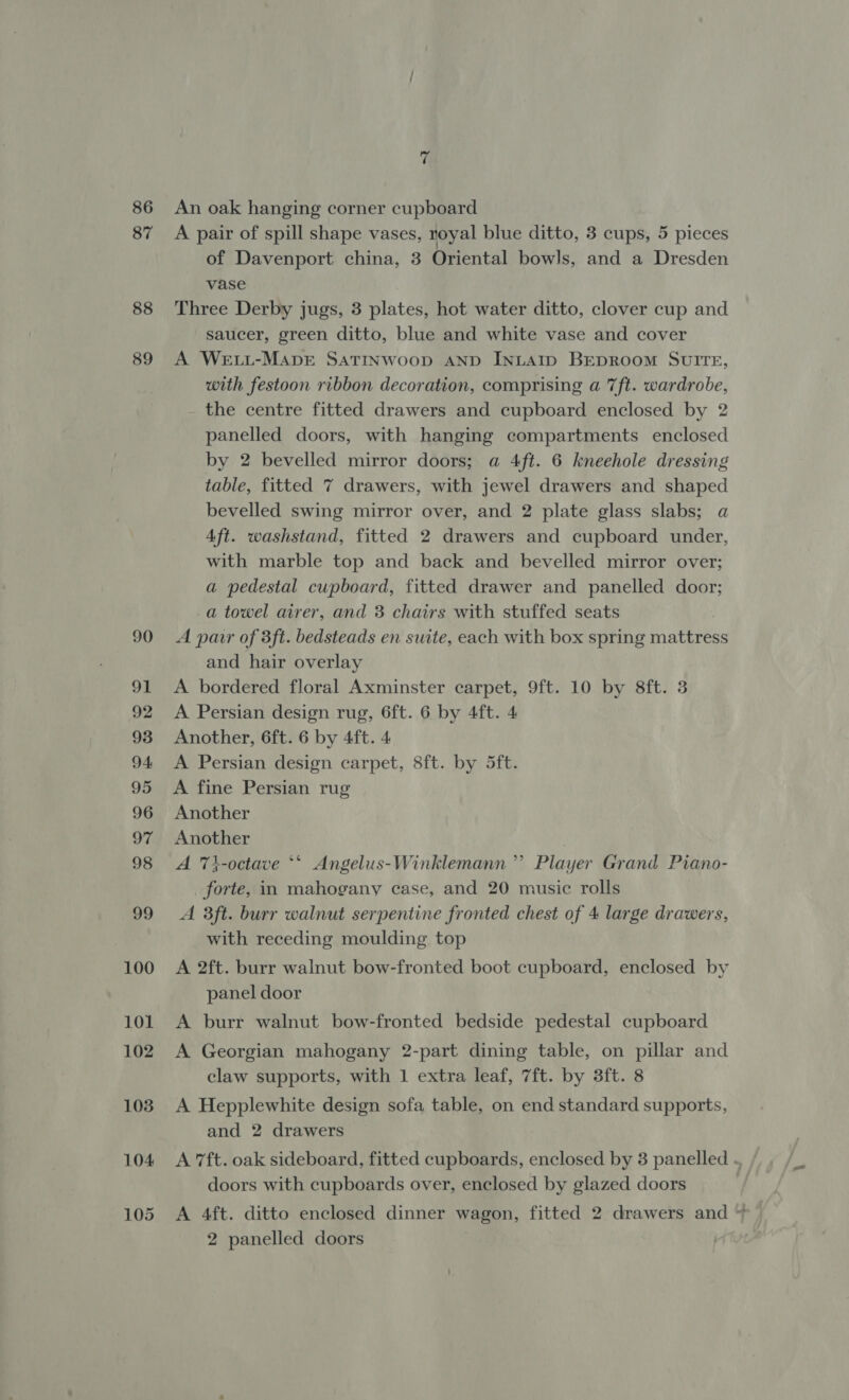 86 87 88 89 7 An oak hanging corner cupboard A pair of spill shape vases, royal blue ditto, 3 cups, 5 pieces of Davenport china, 3 Oriental bowls, and a Dresden vase Three Derby jugs, 3 plates, hot water ditto, clover cup and saucer, green ditto, blue and white vase and cover A WetL-MaprE SATINWOOD AND INLAID BEDROOM SUITE, with festoon ribbon decoration, comprising a 7ft. wardrobe, the centre fitted drawers and cupboard enclosed by 2 panelled doors, with hanging compartments enclosed by 2 bevelled mirror doors; a 4ft. 6 kneehole dressing table, fitted 7 drawers, with jewel drawers and shaped bevelled swing mirror over, and 2 plate glass slabs; a Aft. washstand, fitted 2 drawers and cupboard under, with marble top and back and bevelled mirror over; a pedestal cupboard, fitted drawer and panelled door; a towel airer, and 3 chairs with stuffed seats A pair of 3ft. bedsteads en suite, each with box spring mattress and hair overlay A bordered floral Axminster carpet, 9ft. 10 by 8ft. 3 A Persian design rug, 6ft. 6 by 4ft. 4 Another, 6ft. 6 by 4ft. 4 A Persian design carpet, 8ft. by 5ft. A fine Persian rug Another Another ) A 7i-octave *‘ Angelus-Winklemann’”’ Player Grand Piano- forte, in mahogany case, and 20 music rolls A 3ft. burr walnut serpentine fronted chest of 4 large drawers, with receding moulding top A 2ft. burr walnut bow-fronted boot cupboard, enclosed by panel door A burr walnut bow-fronted bedside pedestal cupboard A Georgian mahogany 2-part dining table, on pillar and claw supports, with 1 extra leaf, 7ft. by 3ft. 8 A Hepplewhite design sofa table, on end standard supports, and 2 drawers A 7ft. oak sideboard, fitted cupboards, enclosed by 3 panelled doors with cupboards over, enclosed by glazed doors A 4ft. ditto enclosed dinner wagon, fitted 2 drawers and ~ 2 panelled doors