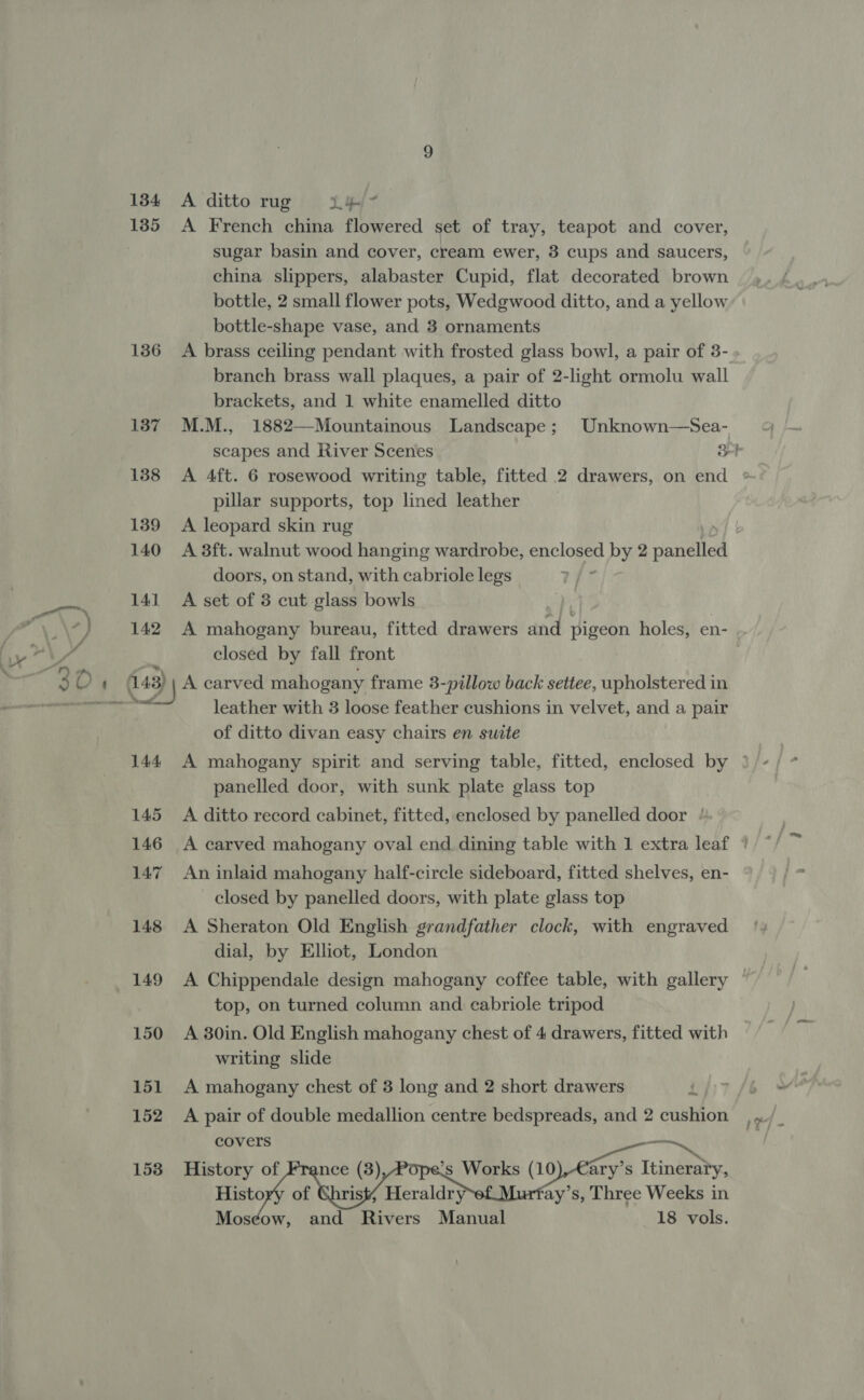 1384 A ditto rug X44 135 A French china flowered set of tray, teapot and cover, sugar basin and cover, cream ewer, 3 cups and saucers, china slippers, alabaster Cupid, flat decorated brown bottle, 2 small flower pots, Wedgwood ditto, and a yellow bottle-shape vase, and 3 ornaments 136 &lt;A brass ceiling pendant with frosted glass bowl, a pair of 3- branch brass wall plaques, a pair of 2-light ormolu wall brackets, and 1 white enamelled ditto 137 M.M., 1882—Mountainous Landscape; Unknown—Sea- pillar supports, top lined leather 139 &lt;A leopard skin rug 140 A 3ft. walnut wood hanging wardrobe, enclosed by 2 panelled doors, on stand, with cabriole legs r/- 141 A set of 3 cut glass bowls ? 142 A mahogany bureau, fitted drawers and pigeon holes, en- ; closed by fall front 143) A carved mahogany frame 3-pillow back settee, upholstered in leather with 3 loose feather cushions in velvet, and a pair of ditto divan easy chairs en suite panelled door, with sunk plate glass top 145 &lt;A ditto record cabinet, fitted, enclosed by panelled door / 147 An inlaid mahogany half-circle sideboard, fitted shelves, en- closed by panelled doors, with plate glass top 148 A Sheraton Old English grandfather clock, with engraved dial, by Elliot, London top, on turned column and cabriole tripod 150 A 80in. Old English mahogany chest of 4 drawers, fitted with writing slide 151 A mahogany chest of 3 long and 2 short drawers co covers — 153 History of nce (3) °s Works (10),-€ary’s Itinerary, History of Christi Heraldry ay’s, Three Weeks in Mosdéow, and Rivers Manual 18 vols.