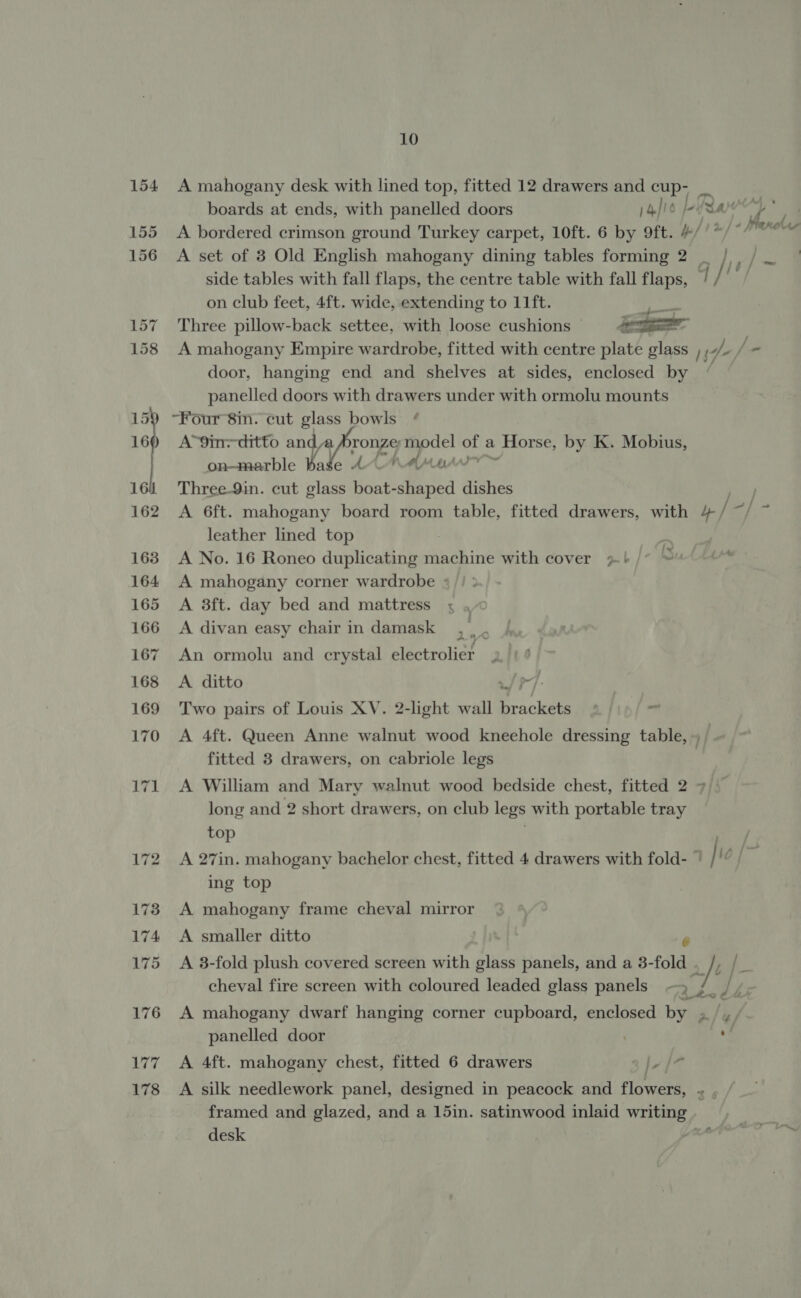 178 10 A mahogany desk with lined top, fitted 12 drawers and cup- _ boards at ends, with panelled doors )4/i6 Life ¥) . A bordered crimson ground Turkey carpet, 10ft. 6 by 9ft. #//*/* Waxehas A set of 3 Old English mahogany dining tables forming 2 _ |, / side tables with fall flaps, the centre table with fall flaps, q / on club feet, 4ft. wide, extending to 11ft. ibis Three pillow-back settee, with loose cushions 4 A mahogany Empire wardrobe, fitted with centre plate glass , » f= door, hanging end and shelves at sides, enclosed by panelled doors with drawers under with ormolu mounts A’9in=-ditto NA ya Pronze) apse ee a Horse, by K. Mobius, on-marble Bake 40/4 Three-9in. cut glass boat- feed dishes leather lined top A No. 16 Roneo duplicating machine with cover &gt;} 77 A mahogany corner wardrobe * A 3ft. day bed and mattress A divan easy chair in damask An ormolu and crystal electrolier A ditto ~] Two pairs of Louis XV. 2-light wall De aclalin 7 - A 4ft. Queen Anne walnut wood kneehole dressing table, ~ fitted 8 drawers, on cabriole legs A William and Mary walnut wood bedside chest, fitted 2 7 long and 2 short drawers, on club legs with portable tray top . ser ig A 27in. mahogany bachelor chest, fitted 4 drawers with fold- © | 10 ing top A mahogany frame cheval mirror A smaller ditto A 8-fold plush covered screen with glass panels, and a 3- fold . i cheval fire screen with coloured leaded glass panels | ie fa d te A mahogany dwarf hanging corner cupboard, enclosed by » /,, panelled door | om A 4ft. mahogany chest, fitted 6 drawers ly |7 A silk needlework panel, designed in peacock and flowers, framed and glazed, and a 15in. satinwood inlaid bi desk ;
