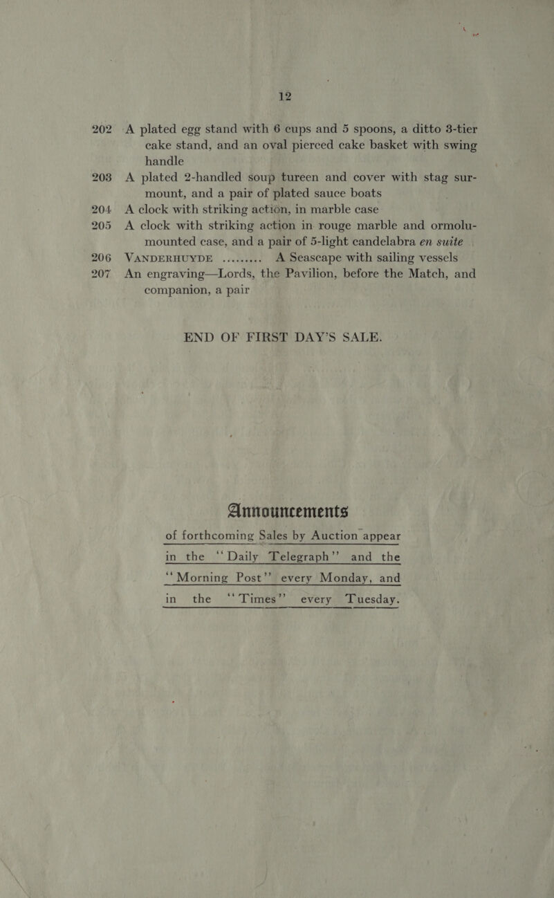 A plated egg stand with 6 cups and 5 spoons, a ditto 3-tier cake stand, and an oval pierced cake basket with swing handle A plated 2-handled soup tureen and cover with stag sur- mount, and a pair of plated sauce boats A clock with striking action, in marble case A clock with striking action in rouge marble and ormolu- mounted case, and a pair of 5-light candelabra en suite VANDERHUYDE ......... A Seascape with sailing vessels An engraving—Lords, the Pavilion, before the Match, and companion, a pair END OF FIRST DAY’S SALE. Announcements of forthcoming Sales by Auction appear in the ‘‘ Daily Telegraph’’ and the ‘‘Morning Post’’ every Monday, and in the ‘‘Times’’ every Tuesday.