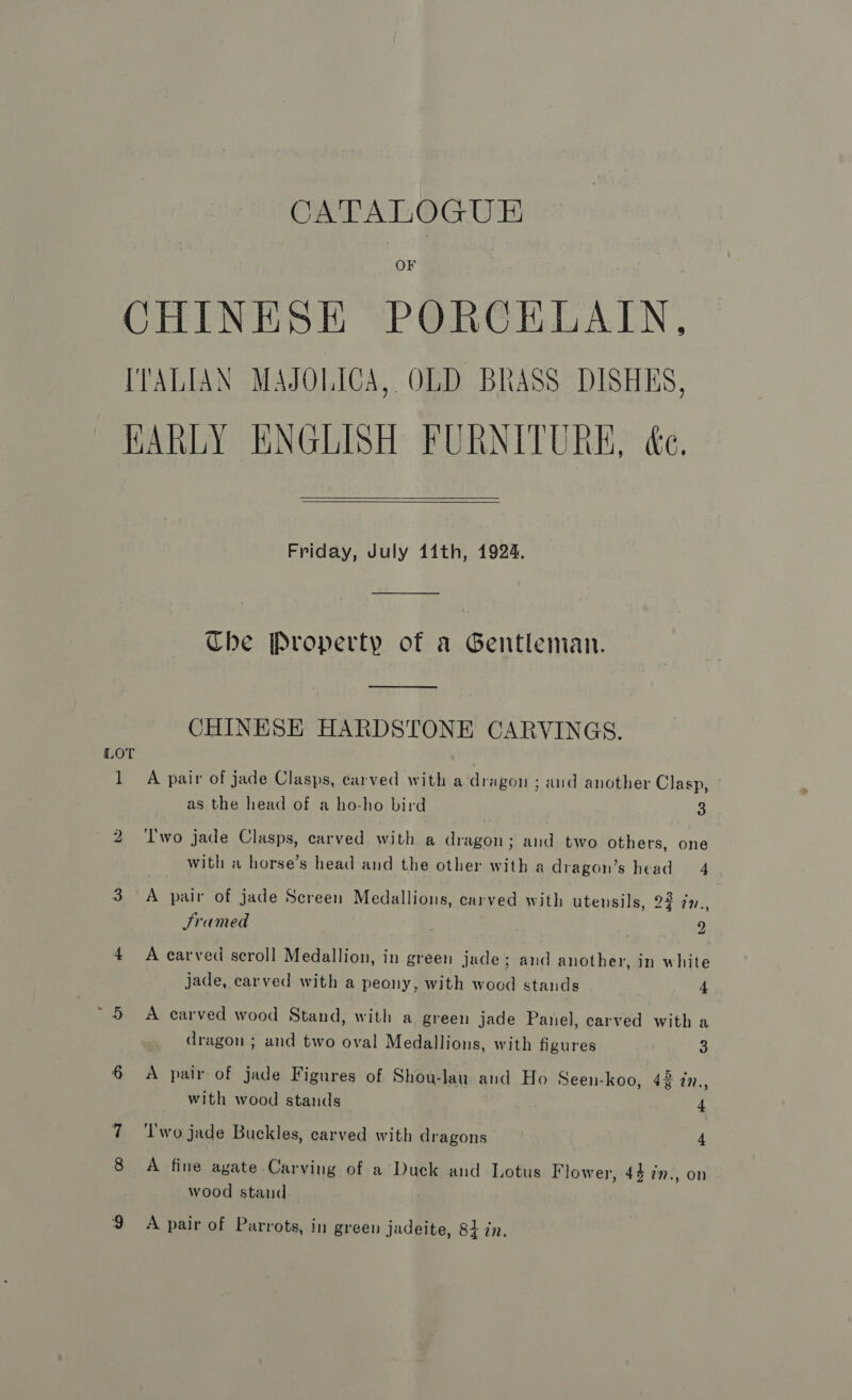 OF CHINESE PORCELAIN, IVALIAN MAJOLICA, OLD BRASS DISHES, HARLY ENGLISH FURNITURE, &amp;e.   Friday, July 11th, 1924. Che Property of a Gentleman. ee CHINESE HARDSTONE CARVINGS. LOT 1 A pair of jade Clasps, carved with a dragon ; and another Clasp, as the head of a ho-ho bird 3 2 ‘Two jade Clasps, carved with a dragon; and two others, one with a horse’s head and the other with a dragon’s head 4 3 A pair of jade Screen Medallions, carved with utensils, 22 7n., Sramed ae Oke 4 A carved scroll Medallion, in green jade; and another, in white jade, carved with a peony, with wood stands 4 ~5 A carved wood Stand, with a green jade Panel, carved with a dragon ; and two oval Medallions, with figures a 6 &lt;A pair of jade Figures of Shouw-lau and Ho Seen-koo, 42 in., with wood stands 4 7 ‘Two jade Buckles, carved with dragons 4 8 A fine agate Carving of a Duck and Lotus Flower, 44 77., on wood stand