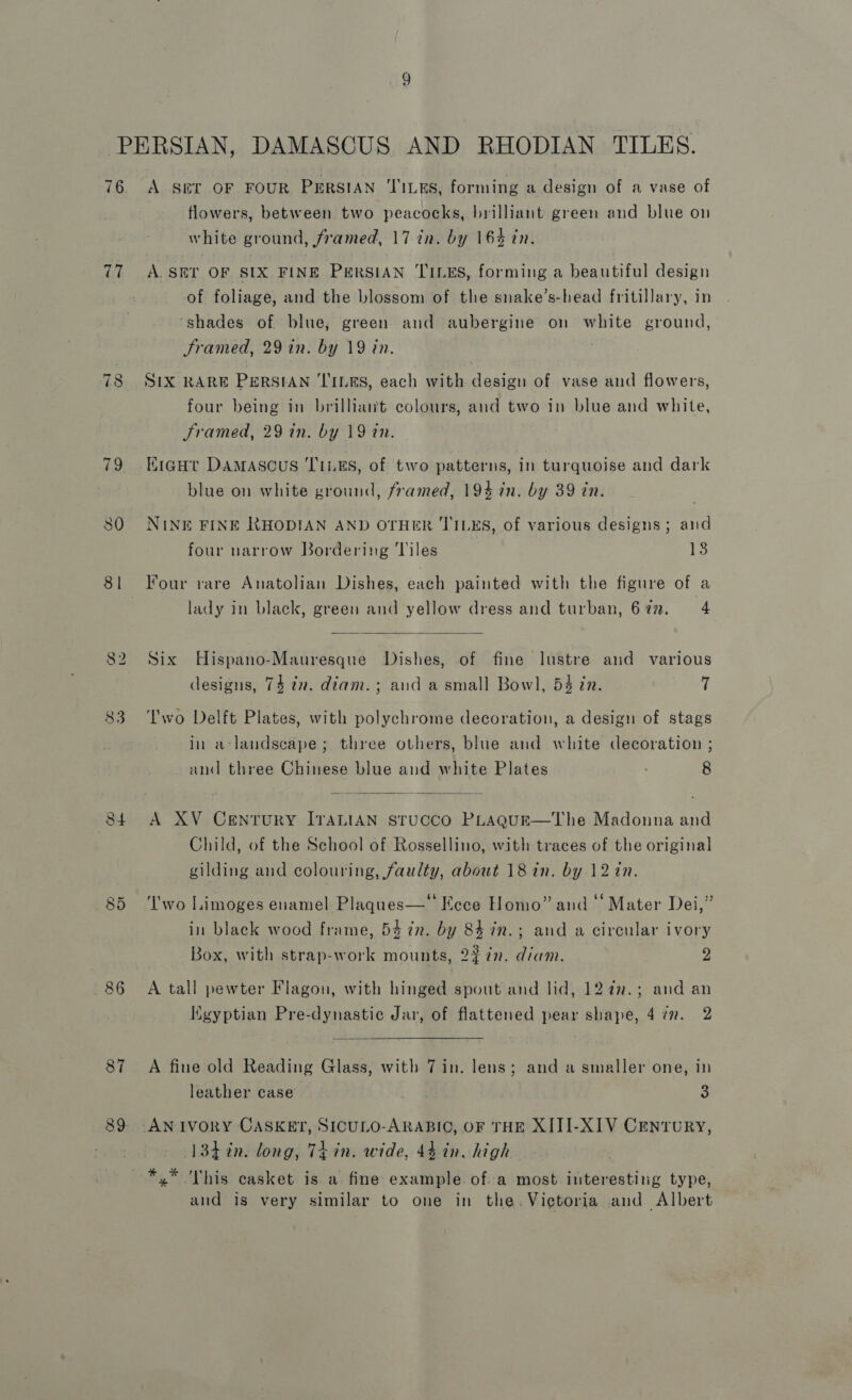 76 77 ~I (os) aa 80 84 86 87 89 A SET OF FOUR PERSIAN ‘TILES, forming a design of a vase of flowers, between two peacocks, brilliant green and blue on white ground, framed, 17 in. by 16% in. A. SET OF SIX FINE PERSIAN TILES, forming a beautiful design of foliage, and the blossom of the snake’s-head fritillary, in ‘shades of blue, green and aubergine on white ground, Sramed, 29 in. by 19 in. SIX RARE PERSIAN TILES, each with design of vase and flowers, four being in brilliant colours, and two in blue and white, Framed, 29 in. by 19 in. KigHt Damascus T1L#S, of two patterns, in turquoise and dark blue on white ground, framed, 194 in. by 39 in. NINE FINE RHODIAN AND OTHER TILES, of various designs; and four narrow Bordering Tiles 13 Four rare Anatolian Dishes, each painted with the figure of a lady in black, green and yellow dress and turban, 677. 4  Six Hispano-Mauresque Dishes, of fine lustre and various designs, 74 tn. diam.; and a small Bowl, 54 in. 7 Two Delft Plates, with polychrome decoration, a design of stags in a-landscape; three others, blue and white decoration ; and three Chinese blue and white Plates 8  A XV Century ITALIAN sTUCCO PLAQUE—The Madonna and Child, of the School of Rossellino, with traces of the original  gilding and colouring, faulty, about 18 in. by 12in. ‘I'wo Limoges enamel Plaques—‘' Eece Homo” and ‘‘ Mater Dei,” in black wood frame, 54 in. by 84 in.; and a circular ivory Box, with strap-work mounts, 2% 72. diam. 2 A tall pewter Flagon, with hinged spout and lid, 12 a.; and an Kgyptian Pre-dynastic Jar, of flattened pear shape, 4 7. 2 A fine old Reading Glass, with 7in. lens; and a smaller one, in leather case 3 3 (134in. long, Thin. wide, 44 in, high *,* This casket is a fine example of. a most interesting type, and is very similar to one in the. Victoria and Albert