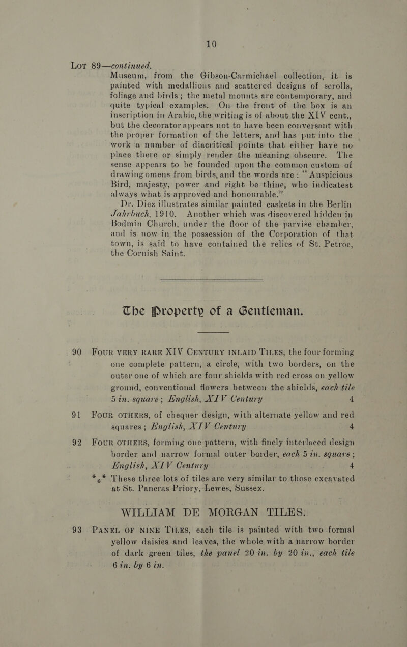 90 91 92 93 Museum, from the Gibson-Carmichael collection, it is painted with medallions and scattered designs of scrolls, foliage and birds; the metal mounts are contemporary, and quite typical examples. On the front of the box is an inscription in Arabic, the writing is of about the XIV cent., but the decoratorappears not to have been conversant with the proper formation of the letters, and has put into the work a number of diacritical points that either have no place there or simply render the meaning obseure. The sense appears to be founded upon the common custom of drawing omens from birds, and the words are: ‘‘ Auspicious Bird, majesty, power and right be thine, who indicatest always what is approved and honourable.” Dr. Diez illustrates similar painted caskets in the Berlin Jahrbuch, 1910. Another which was discovered hidden in Bodmin Church, under the floor of the parvise chamber, and is now in the possession of the Corporation of that town, is said to have contained the relics of St. Petroc, the Cornish Saint.   Che Property of a Gentleman. FOUR VERY RARE XIV CENTURY INLAID TILES, the four forming one complete pattern, a circle, with two borders, on the outer one of which are four shields with red cross on yellow ground, conventional flowers between the shields, each tile 5in. square; [nglish, XIV Century 4 Four OTHERS, of chequer design, with alternate yellow and red squares; Mnglish, XIV Century 4 Four OTHERS, forming one pattern, with finely interlaced design border and narrow formal outer border, each 5 in. square ; English, XIV Century 4 *.* These three lots of tiles are very similar to those excavated at St. Pancras Priory, Lewes, Sussex. WILLIAM DE MORGAN TILES. PANEL OF NINE TILES, each tile is painted with two formal yellow daisies and leaves, the whole with a narrow border of dark green tiles, the panel 20 in. by 20 in., each tile Gin. by 6 in.