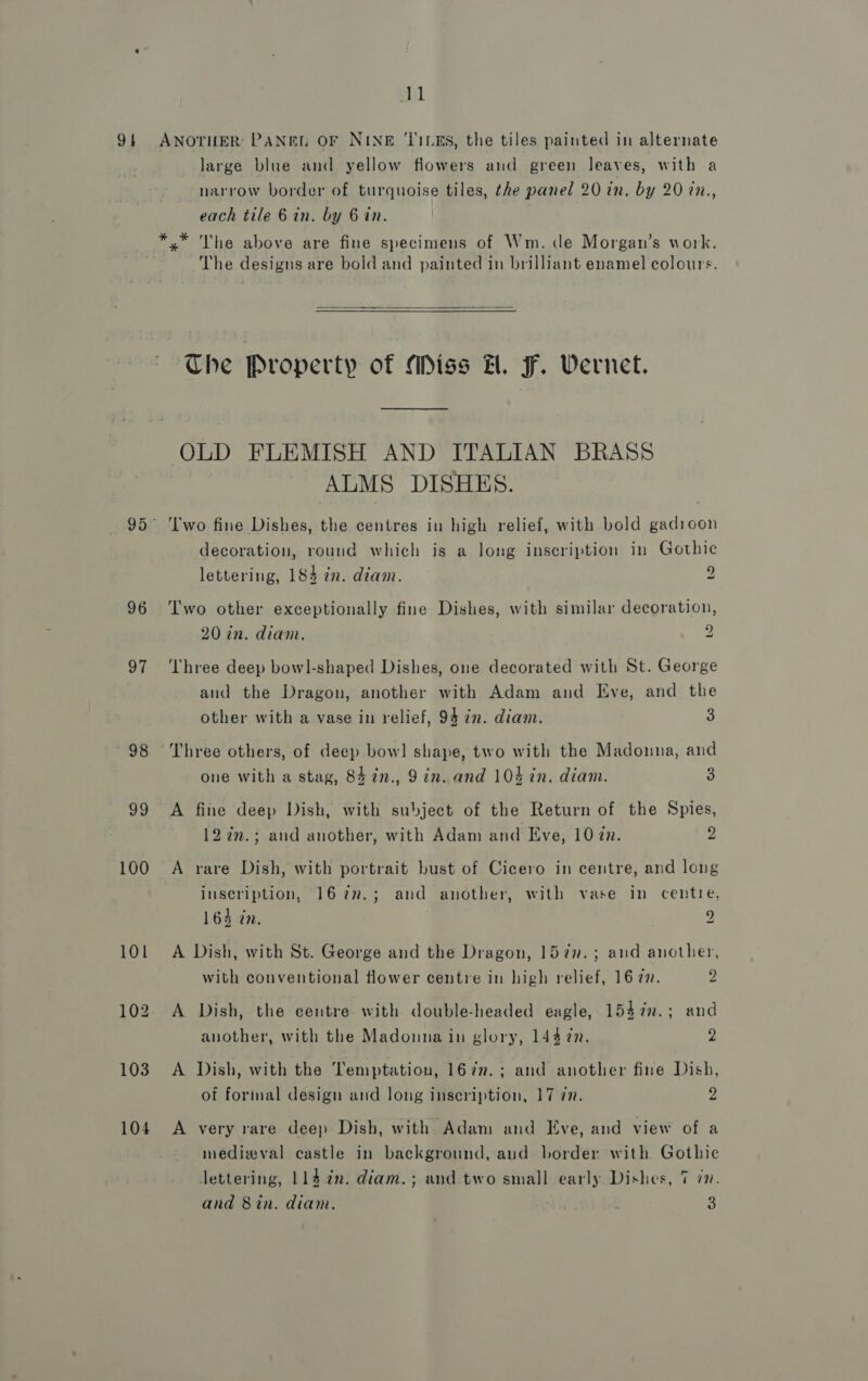 Su 91 ANOTHER PANEL OF NINE ‘TILES, the tiles painted in alternate large blue and yellow flowers and green leaves, with a narrow border of turquoise tiles, the panel 20 in. by 20 in., each tile 6 in. by 6 in. *,* The above are fine specimens of Wm. de Morgan’s work. The designs are bold and painted in brilliant enamel colours.  THe Property of Miss H. F. Vernet. OLD FLEMISH AND ITALIAN BRASS ALMS DISHES. 95° ‘Two fine Dishes, the centres in high relief, with bold gadioon decoration, round which is a long inscription in Gothic lettering, 184 in. diam. 2 96 Two other exceptionally fine Dishes, with similar decoration, 20 in. diam. 2 97 ‘Three deep bowl-shaped Dishes, one decorated with St. George and the Dragon, another with Adam and Eve, and the other with a vase in relief, 94 7. diam. 3 98 Three others, of deep bow] shape, two with the Madonna, and one with a stag, 84 7n., 9 in. and 104 in. diam. 3 99 A fine deep Dish, with subject of the Return of the Spies, 127m.; aud another, with Adam and Eve, 1077. 2 100 A rare Dish, with portrait bust of Cicero in centre, and long inscription, 1677.; and another, with vase in centre, 164 in. | 9 101 A Dish, with St. George and the Dragon, 157n.; and another, with conventional flower centre in high relief, 16 7. 2 102 A Dish, the centre with double-headed eagle, 1547n.; and another, with the Madonna in glory, 144 7n. 2 103 A Dish, with the Temptation, 167n.; and another fine Dish, of forinal design and long inscription, 17 77. 2 104 A very rare deep Dish, with Adam and Eve, and view of a medizval castle in background, aud border with Gothic lettering, 114 2n. diam.; and two small early Dishes, 7 71. and 8in. diam. 3