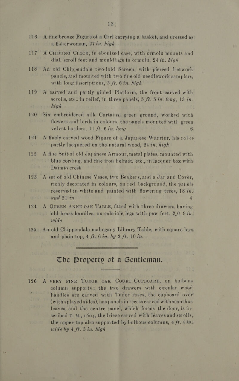 116 PET. 118 119 126 LBs A fine bronze Figure of a Girl carrying a basket, and dressed as a fisherwoman, 277”. high A CHIMING CLOCK, in ebonized case, with ormolu mounts and dial, scroll feet and mouldings in ormolu, 24 772. high An old Chippendale two-fold Sereen, with pierced fretwork panels, and mounted with two fine old needlework samplers, with long inscriptions, 3./t. 6in. high A carved and partly gilded Platform, the front carved with scrolls, ete., in relief, in three panels, 5 /¢. 5 in. long, 13 in. high Six embroidered silk Curtains, green ground, worked with flowers and birds in colours, the panels mounted with green velvet borders, 11 ft. 6 2. long 6 A finely carved wood Figure of a Japanese Warrior, his rol cs partly lacquered on the natural wood, 24 in. high A fine Suitof old Japanese Armour, metal plates, mounted with blue cording, and fine iron helmet, ete., in lacquer box with Daimio crest . A set of old Chinese Vases, two Beakers, and a Jar and Cover, richly decorated in colours, on red background, the panels reserved in white and painted with flowering trees, 18 7n.. and 21 tn. : 4 A QUEEN ANNE OAK TABLE, fitted with three drawers, having old brass handles, on cabriole legs with paw feet, 2./t. 9 7n.. wide An old Chippendale mahogany Library Table, with square legs and plain top, 4 ft. 6 in. by 2 ft. 10 in.   The Droperty of a Gentleman. A very FINE TupOR oAaK Court CUPBOARD, on bulbous column supports; the two drawers with circular wood handles are carved with ‘l'nudor roses, the cupboard over (with splayed sides), has panels in recess carved withacanthus leaves, and the centre panel, which forms the door, is in- scribed T. M., 1604, the frieze carved with leaves and scrolls, the upper top also supported by bulbous columns, 4 /¢. 4 7.
