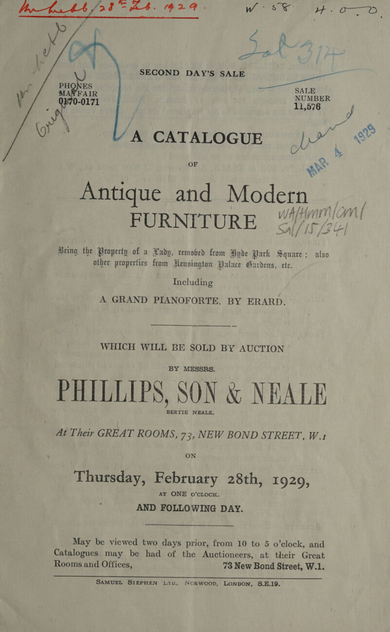  ao SECOND DAY’S SALE uch Boheers ee) Sara NUMBER 11,576 J ) Ab j rd f ad oo A CATALOGUE |)”, %® LY by  OF we 1S te Modern — FURNITURE {ey 7 - &lt;_* es j Being the Property of w Lady, removed from Hyde Park Square; also other properties from Hensington Palace Gardens, ete. Including A GRAND PIANOFORTE, BY ERARD.  WHICH WILL BE SOLD BY AUCTION BY MESSRS. PHILLIPS, SON &amp; NEALE BERTIE NEALE. At Their GREAT ROOMS, 73, NEW BOND STREET, W.1 ON Thursday, February 28th, 1929, AT ONE O’cLock. AND FOLLOWING DAY. May be viewed two days prior, from 10 to 5 o’clock, and Catalogues may be had of the Auctioneers, at their Great Rooms and Offices, 73 New Bond Street, W.1. SAMUEL SIEPHEN 1L1b,. NORWOOD, LONDON, S.E.19.