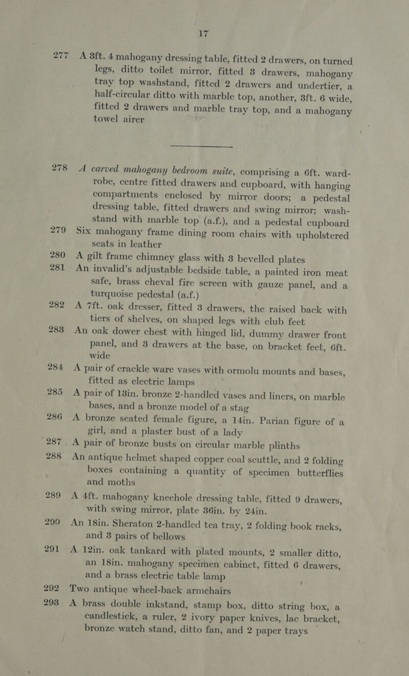 277 iw) el 00 Lig A 3ft. 4 mahogany dressing table, fitted 2 drawers, on turned legs, ditto toilet mirror, fitted 3 drawers, mahogany tray top washstand, fitted 2 drawers and undertier, a half-circular ditto with marble top, another, 3ft. 6 wide, fitted 2 drawers and marble tray top, and a mahogany towel airer  A carved mahogany bedroom suite, comprising a 6ft. ward- robe, centre fitted drawers and cupboard, with hanging compartments enclosed by mirror doors; a pedestal dressing table, fitted drawers and swing mirror; wash- stand with marble top (a.f.), and a pedestal cupboard Six mahogany frame dining room chairs with upholstered seats in leather A gilt frame chimney glass with 8 bevelled plates An invalid’s adjustable bedside table, a painted iron meat safe, brass cheval fire screen with gauze panel, and a turquoise pedestal (a.f.) A 7ft. oak dresser, fitted 3 drawers, the raised back with tiers of shelves, on shaped legs with club feet An oak dower chest with hinged lid, dummy drawer front panel, and 3 drawers at the base, on bracket feet, 6ft. wide A pair of crackle ware vases with ormolu mounts and bases, fitted as electric lamps A pair of 13in. bronze 2-handled vases and liners, on marble bases, and a bronze model of a stag A bronze seated female figure, a 14in. Parian figure of a girl, and a plaster bust of a lady A pair of bronze busts on circular marble plinths An antique helmet shaped copper coal scuttle, and 2 folding boxes containing a quantity of specimen butterflies and moths A 4ft. mahogany kneehole dressing table, fitted 9 drawers, with swing mirror, plate 36in. by 24in. An 18in. Sheraton 2-handled tea tray, 2 folding book racks, and 3 pairs of bellows A 12in. oak tankard with plated mounts, 2 smaller ditto, an 18in. mahogany specimen cabinet, fitted 6 drawers, and a brass electric table lamp Two antique wheel-back armchairs A brass double inkstand, stamp box, ditto string box, a candlestick, a ruler, 2 ivory paper knives, lac bracket, bronze watch stand, ditto fan, and 2 paper trays