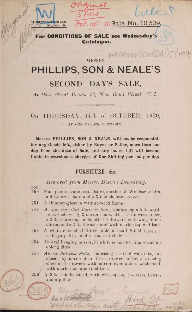  ( Fd V4 6 (2 eee in | (OC VO 2. Sale No. 10,509. ..  Fine | . |“ For CONDITIONS OF SALE see Wednesday’: i Rakalnaue. : / eer MESSRS. PHILLIPS, SON &amp; NEALE’S SECOND DAY’S SALE, At their Great Rooms, 73, New Bond Street, W. J. iv RY f fd 1 ) 7 | m j | f / A (p-  On THURSDAY, 14th of OCTOBER, 1920, AT ONE O CLOCK PRECISELY. Messrs. PHILLIPS, SON &amp; NEALE, will not be responsible for any Goods left, either by Buyer or Seller, more than one day from the date of Sale, and any lot so left will become liable to warehouse charges of One-Shilling per lot per day. FURNITURE, &amp;c. Lemoved from Messrs. Dixon's Depository. 250 Four painted cane seat chairs, another, 3 Windsor chairs, a ditto arm chair, and a 3-fold skeleton screen 251 &lt;A chimney-glass in walnut-wood frame 252 252 A white enamelled Bedroom Suite, comprising a 5 ft. ward- robe, enclosed by 2 mirror doors, fitted 2 drawers under, a 3 ft. 6 dressing table, fitted 5 drawers, and swing frame mirror, and a 3 ft. 6 washstand, with marble top and back 253 A white enamelled 2-tier table, a small 2-fold screen, a mahogany ditto, and a cane seat chair 254 An oval hanging mirror, in white enamelled frame, and an oblong ditto 255 An oak Bedroom Suite, comprising a 3 ft. 6 wardrobe, en- closed by mirror door, fitted drawer under, a dressing chest of 4 drawers, with mirror over, and a washstand, y with marble top and tiled back  256 A 3 ft. oak bedstead, with wire spring, mattress, bolster _. and a pillow