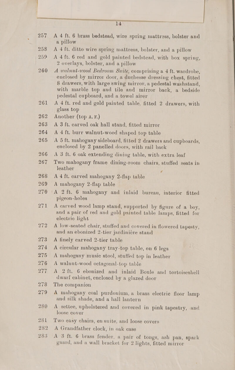 278 279 280 281 282 . ds) 285 A 4 ft. 6 brass bedstead, wire spring mattress, bolster and a pillow A 4 ft. ditto wire spring mattress, bolster, and a pillow A 4ft.6 red and gold painted bedstead, with box spring, 2 overlays, bolster, and a pillow A walnut-wood Bedroom Suite, comprising a 4 ft. wardrobe, enclosed by mirror door, a duchesse dressing chest, fitted 8 drawers, with large swing mirror, a pedestal washstand, with marble top and tile and mirror back, a bedside pedestal cupboard, and a towel airer A 4 ft. red and gold painted table, fitted 2 drawers, with glass top Another (top A. F.) A 3 ft. carved oak hall stand, fitted mirror A 4 ft. burr walnut-wood shaped top table A 5 ft. mahogany sideboard, fitted 2 drawers and cupboards, enclosed by 2 panelled doors, with rail back A 3 fb. 6 oak extending dining table, with extra leaf Two mahogany frame dining-room chairs, stuffed seats in leather x A 4 ft. carved mahogany 2-flap table A mahogany 2-flap table A 2 ft. 6 mahogany and inlaid bureau, interior fitted pigeon-holes A carved wood lamp stand, supported by figure of a boy, and a pair of red and gold painted table lamps, fitted for electric hght A low-seated chair, stuffed and covered in flowered tapesty, and an ebonized 2-tier jardiniére stand A finely carved 2-tier table A circular mahogany tray-top table, on 6 legs A mahogany music stool, stuffed top in leather A walnut-wood octagonal-top table A 2 ft. 6 ebonized and inlaid Boule and tortoiseshell dwarf cabinet, enclosed by a glazed door The companion A mahogany coal purdonium, a brass electric floor lamp and silk shade, and a hall lantern A settee, upholstered and covered in pink tapestry, and loose cover Two easy chairs, en suite, and loose covers A Grandfather clock, in oak ease A 3 ft. 6 brass fender, a pair of tongs, ash pan, spark