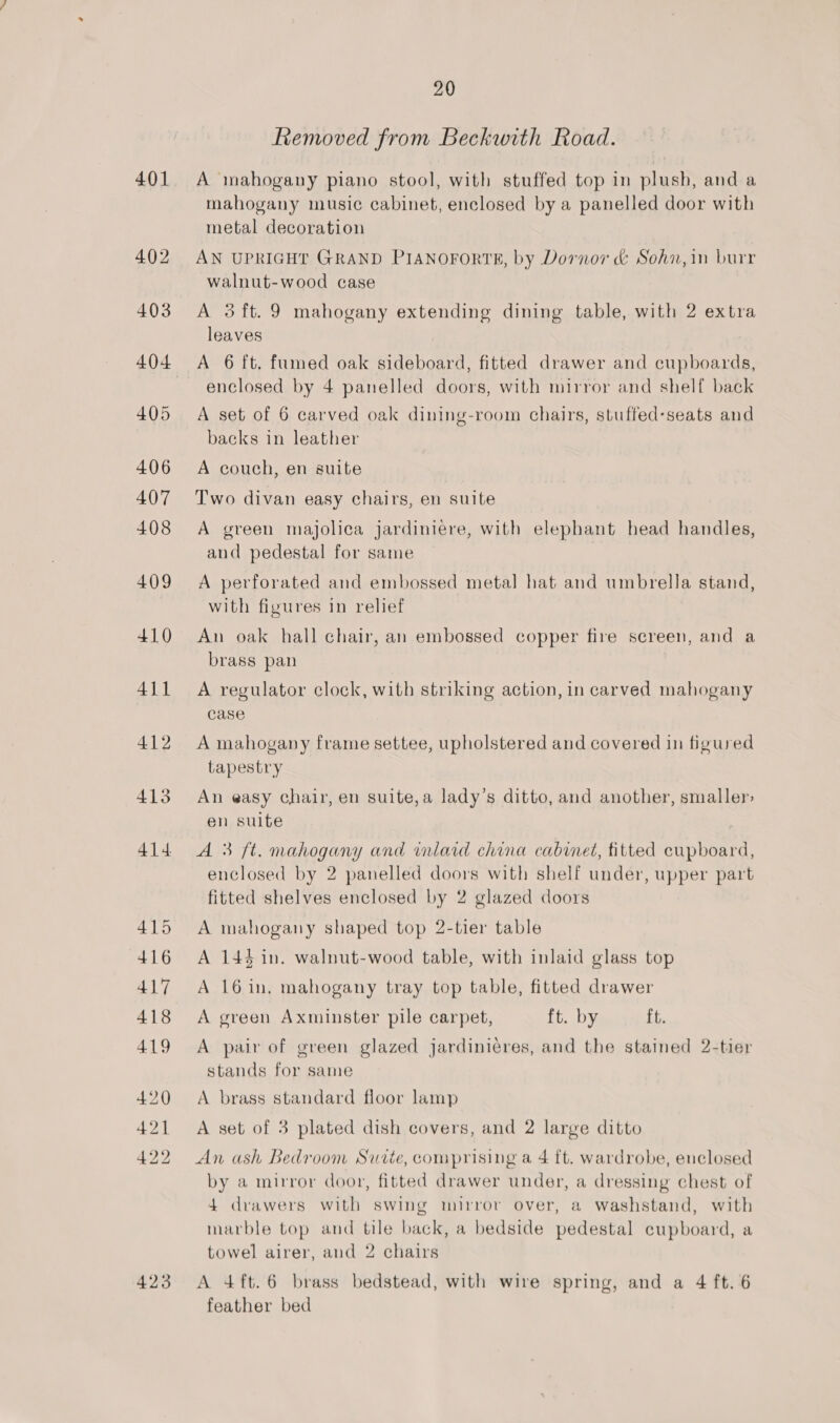 401 423 20 Removed from Beckwith Road. A mahogany piano stool, with stuffed top in plush, and a mahogany music cabinet, enclosed by a panelled door with metal decoration AN UPRIGHT GRAND PIANOFORTE, by Dornor &amp; Sohn,in burr walnut-wood case A 3 ft. 9 mahogany extending dining table, with 2 extra leaves A 6 ft, fumed oak sideboard, fitted drawer and cupboards, enclosed by 4 panelled doors, with mirror and shelf back A set of 6 carved oak dining-room chairs, stuffed-seats and backs in leather A couch, en suite Two divan easy chairs, en suite A green majolica jardiniere, with elephant head handles, and pedestal for same A perforated and embossed metal hat and umbrella stand, with figures in relief An oak hall chair, an embossed copper fire screen, and a brass pan A regulator clock, with striking action, in carved mahogany case A mahogany frame settee, upholstered and covered in figured tapestry An easy chair, en suite,a lady’s ditto, and another, smaller: en suite A 3 ft. mahogany and inlaid china cabinet, fitted cupboard, enclosed by 2 panelled doors with shelf under, upper part fitted shelves enclosed by 2 glazed doors A mahogany shaped top 2-tier table A 144 in. walnut-wood table, with inlaid glass top A 16in, mahogany tray top table, fitted drawer A green Axminster pile carpet, ft. by ft. A pair of green glazed jardinieres, and the stained 2-tier stands for same A brass standard floor lamp A set of 3 plated dish covers, and 2 large ditto An ash Bedroom Suite, comprising a 4 ft. wardrobe, enclosed by a mirror door, fitted drawer under, a dressing chest of 4 drawers with swing mirror over, a washstand, with marble top and tile back, a bedside pedestal cupboard, a towel airer, and 2 chairs A 4ft.6 brass bedstead, with wire spring, and a 4 ft. 6 feather bed