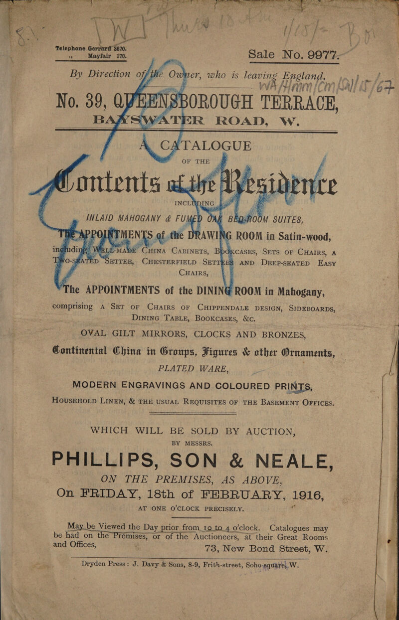  Telephone fie atk %9 Mayfair 170. By Direction offthe Ow     BL pe CHINA nn Bpo &lt;CASES, SETS OF ha A SETTEE, CHESTERFIELD SET : 8 AND DEEP-SEATED Easy CHAIRS, . Mine APPOINTMENTS of the DINING ROOM in Mahogany, DINING TABLE, Bookcasks, &amp;c, OVAL GILT MIRRORS, CLOCKS AND BRONZES, PLATED WARE, MODERN ENGRAVINGS AND COLOURED PRINTS, HousEHOLD LINEN, &amp; THE USUAL REQUISITES OF THE BASEMENT OFFICES. WHICH WILL BE SOLD BY AUCTION, BY MESSRS. PHILLIPS, SON &amp; NEALE, . ON THE PREMISES, AS ABOVE, On FRIDAY, 18th of FEBRUARY, ee, AT ONE O'CLOCK PRECISELY. May_be Viewed the Day prior from to.to.4 o’clock. Catalogues may be had po ee or of the Auctioneers, at their Great Rooms and Offices, ss 73, New Bond Street, W. Dryden Press: J. Davy &amp; Sons, 8-9, Frith-street, Soho-square}.W.     