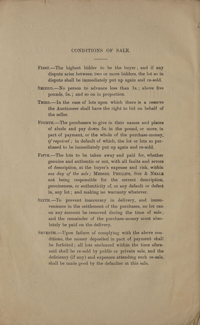 GONDITIONS OF SALE. First.—The highest bidder to be the buyer; and if any dispute arise between two or more bidders, the lot so in dispute shall be immediately put up again and re-sold. SEcoND.—No person to advance less than 1s.; above five pounds, 5s.; and so on in proportion. TxHiIrRD.—In the case of lots upon which there is a reserve the Auctioneer shall have the right to bid on behalf of the seller. FourtH.—tThe purchasers to give in their names and places of abode and pay down 5s. in the pound, or more, in part of payment, or the whole of the purchase-money, af required ; in default of which, the lot or lots so pur- chased to be immediately put up again and re-sold. FirtaH.—tThe lots to be taken away and paid for, whether genuine and authentic or not, with all faults and errors of description, at the buyer’s expense and risk, within one day of the sale; Messrs. Puiaiips, Son &amp; NEALE not being responsible for the correct description, genuineness, or authenticity of, or any default or defect in, any lot ; and making no warranty whatever. SixtH.—To prevent inaccuracy in delivery, and incon- venience in the settlement of the purchases, no lot can on any account be removed during the time of sale; and the remainder of the purchase-money must abso- lutely be paid on the delivery. SEVENTH.— Upon failure of complying with the above con- ditions, the money deposited in part of payment shall be forfeited; all lots uncleared within the time afore- said shall be re-sold by public or private sale, and the deficiency (if any) and expenses attending such re-sale, shall be made good by the defaulter at this sale. 