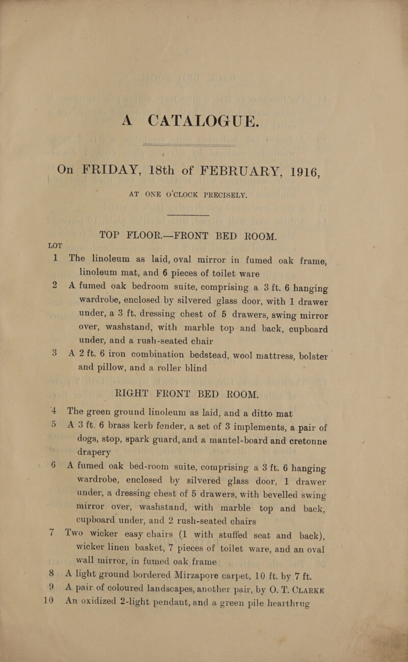 A CATALOGUE.    On FRIDAY, 18th of FEBRUARY, 1916, AT ONE O'CLOCK PRECISELY. TOP FLOOR.—FRONT BED ROOM. LOT 1 The linoleum as laid, oval mirror in fumed oak frame, linoleum mat, and 6 pieces of toilet ware 2 A fumed oak bedroom suite, comprising a 3 ft. 6 hanging wardrobe, enclosed by silvered glass door, with 1 drawer under, a 3 ft. dressing chest of 5 drawers, swing mirror over, washstand, with marble top and back, cupboard under, and a rush-seated chair 3 A 2ft. 6 iron combination bedstead, wool mattress, bolster and pillow, and a roller blind RIGHT FRONT BED ROOM. £ The green ground linoleum as laid, and a ditto mat 5 A 3 ft. 6 brass kerb fender, a set of 3 implements, a pair of } dogs, stop, spark guard, and a mantel-board and cretonne drapery 6 A fumed oak bed-room suite, comprising a 3 ft. 6 hanging wardrobe, enclosed by silvered glass door, 1 drawer under, a dressing chest of 5 drawers, with bevelled swing mirror. over, washstand, with marble top and back, cupboard under, and 2 rush-seated chairs Two wicker easy chairs (1 with stuffed seat and back), wicker linen basket, 7 pieces of toilet ware, and an oval wall mirror, in fumed oak frame A light ground bordered Mirzapore carpet, 10 ft. by 7 ft. 9 A pair of coloured landscapes, another pair, by O. T. CLARKE 10 An oxidized 2-light pendant, and a green pile hearthrug 