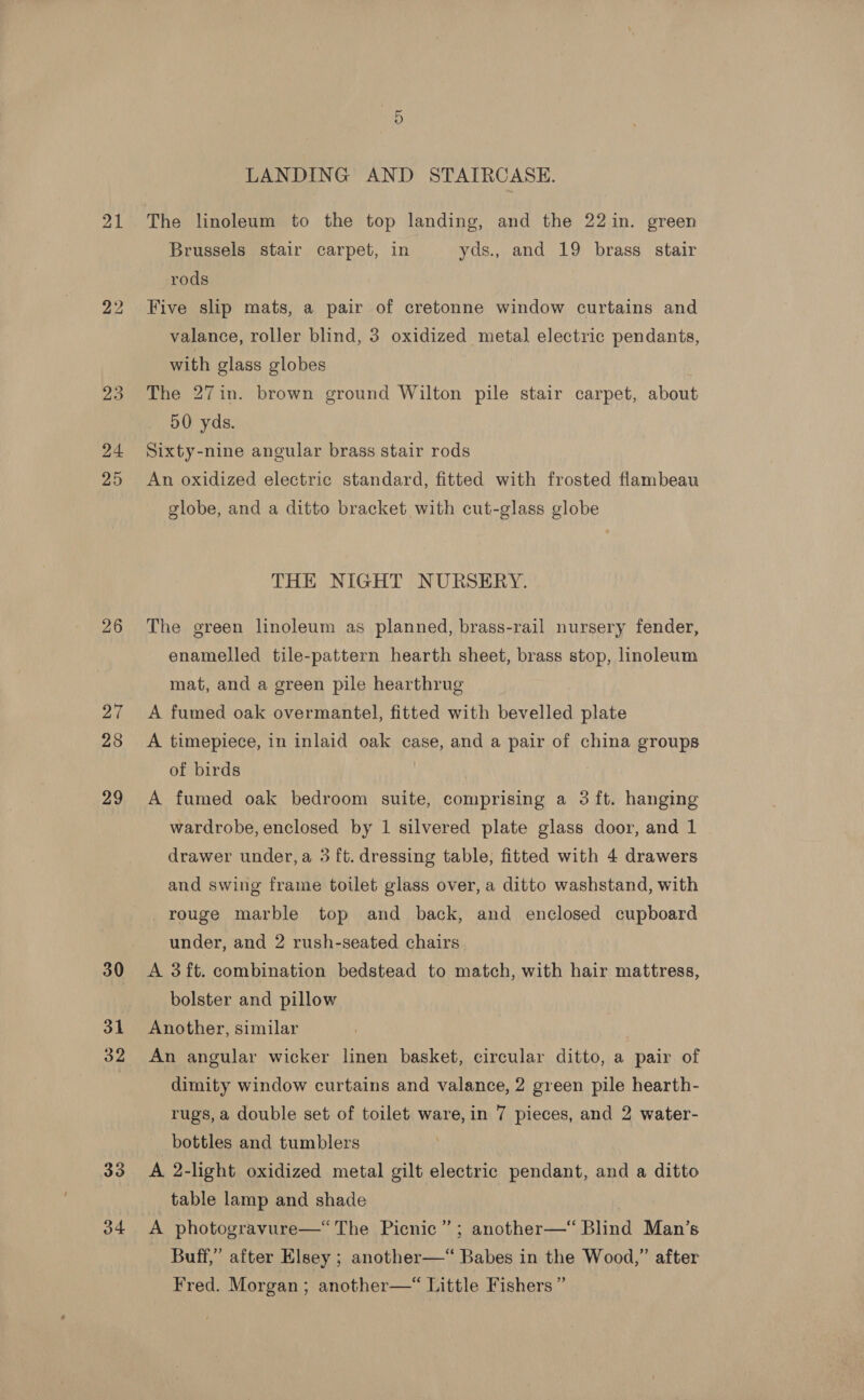 21 24 25 30 31 32 33 34 Or LANDING AND STAIRCASE. The linoleum to the top landing, and the 22in. green Brussels stair carpet, in yds., and 19 brass stair rods Five slip mats, a pair of cretonne window curtains and valance, roller blind, 3 oxidized metal electric pendants, with glass globes The 27in. brown ground Wilton pile stair carpet, about 50 yds. Sixty-nine angular brass stair rods An oxidized electric standard, fitted with frosted flambeau globe, and a ditto bracket with cut-glass globe THE NIGHT NURSERY. The green linoleum as planned, brass-rail nursery fender, enamelled tile-pattern hearth sheet, brass stop, linoleum mat, and a green pile hearthrug A fumed oak overmantel, fitted with bevelled plate A timepiece, in inlaid oak case, and a pair of china groups of birds ! A fumed oak bedroom suite, comprising a 3 ft. hanging wardrobe, enclosed by 1 silvered plate glass door, and 1 drawer under, a 3 ft. dressing table, fitted with 4 drawers and swing frame toilet glass over, a ditto washstand, with rouge marble top and back, and enclosed cupboard under, and 2 rush-seated chairs A 3ft. combination bedstead to match, with hair mattress, bolster and pillow Another, similar An angular wicker linen basket, circular ditto, a pair of dimity window curtains and valance, 2 green pile hearth- rugs, a double set of toilet ware, in 7 pieces, and 2 water- bottles and tumblers A 2-light oxidized metal gilt electric pendant, and a ditto _ table lamp and shade | A photogravure—“ The Picnic” ; another—“ Blind Man’s Buff,” after Elsey ; another—“ Babes in the Wood,” after Fred. Morgan; another—“ Little Fishers”