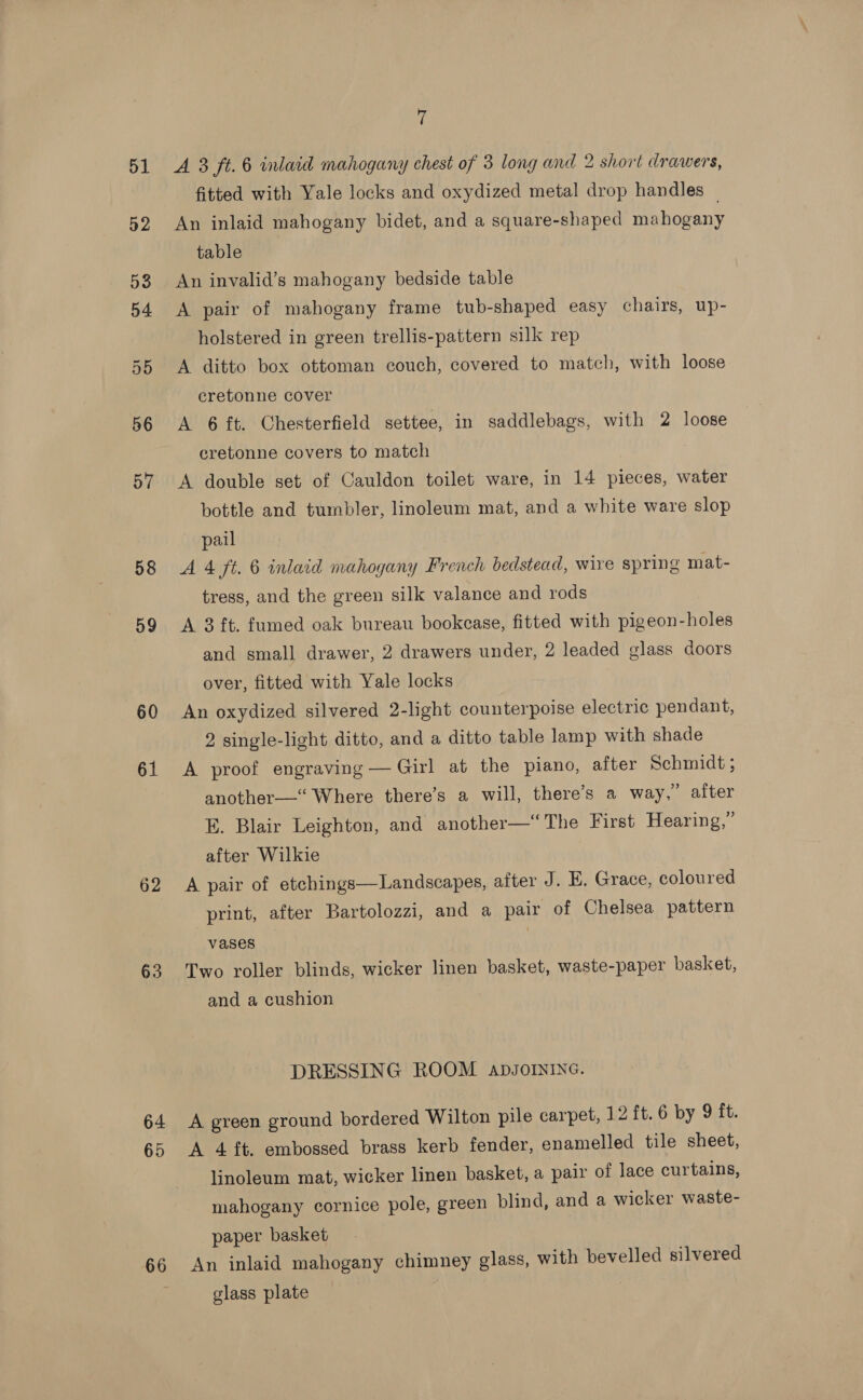 51 52 58 59 60 61 62 63 64 65 66 7 A 3 ft. 6 inlaid mahogany chest of 3 long and 2 short drawers, fitted with Yale locks and oxydized metal drop handles — An inlaid mahogany bidet, and a square-shaped mahogany table An invalid’s mahogany bedside table A pair of mahogany frame tub-shaped easy chairs, up- holstered in green trellis-pattern silk rep A ditto box ottoman couch, covered to match, with loose cretonne cover A 6 ft. Chesterfield settee, in saddlebags, with 2 loose cretonne covers to match A double set of Cauldon toilet ware, in 14 pieces, water bottle and tumbler, linoleum mat, and a white ware slop pail A 4 ft. 6 inlaid mahogany French bedstead, wire spring mat- tress, and the green silk valance and rods A 3 ft. fumed oak bureau bookcase, fitted with pigeon-holes and small drawer, 2 drawers under, 2 leaded glass doors over, fitted with Yale locks An oxydized silvered 2-light counterpoise electric pendant, 2 single-light ditto, and a ditto table lamp with shade A proof engraving — Girl at the piano, after Schmidt ; another—‘ Where there’s a will, there’s a way,” after E. Blair Leighton, and another—“The First Hearing,” after Wilkie A pair of etchings—Landscapes, after J. E. Grace, coloured print, after Bartolozzi, and a pair of Chelsea pattern vases | Two roller blinds, wicker linen basket, waste-paper basket, and a cushion DRESSING ROOM ADJOINING. A green ground bordered Wilton pile carpet, 12 ft. 6 by 9 it. A 4 ft. embossed brass kerb fender, enamelled tile sheet, linoleum mat, wicker linen basket, a pair of lace curtains, mahogany cornice pole, green blind, and a wicker waste- paper basket An inlaid mahogany chimney glass, with bevelled silvered glass plate