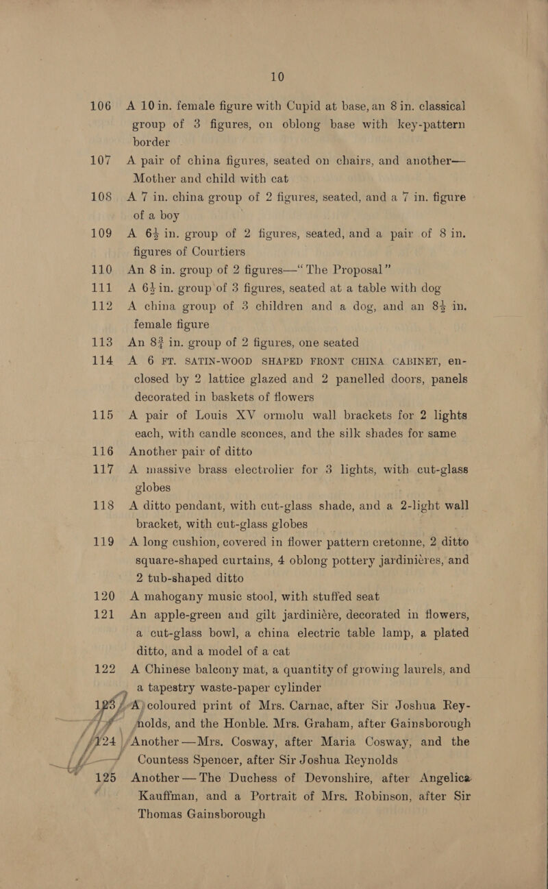 106 A 10in. female figure with Cupid at base, an 8 in. classical group of 3 figures, on oblong base with key-pattern border 107 A pair of china figures, seated on chairs, and another— Mother and child with cat 108 &lt;A 7 in. china group of 2 figures, seated, and a 7 in. figure of a boy 109 A 64 in. group of 2 figures, seated, and a pair of 8 in. figures of Courtiers 110 An 8 in. group of 2 figures—“ The Proposal” 111 A 6$in. group of 3 figures, seated at a table with dog 112 &lt;A china group of 3 children and a dog, and an 84 in. female figure 113 An 8? in. group of 2 figures, one seated 114 A 6 FY. SATIN-WOOD SHAPED FRONT CHINA CABINET, en- closed by 2 lattice glazed and 2 panelled doors, panels decorated in baskets of flowers 115 A pair of Louis XV ormolu wall brackets for 2 lhghts each, with candle sconces, and the silk shades for same 116 Another pair of ditto 117 A massive brass electrolier for 3 lights, with cut-glass globes 118 A ditto pendant, with cut-glass shade, and a 2-light wall bracket, with cut-glass globes | 119 A long cushion, covered in flower pattern cretonne, 2 ditto square-shaped curtains, 4 oblong pottery jardinicres, and 2 tub-shaped ditto 120 A mahogany music stool, with stuffed seat 121 An apple-green and gilt jardinicre, decorated in flowers, a cut-glass bowl, a china electric table lamp, a plated ditto, and a model of a cat   122 A Chinese balcony mat, a quantity of growing laurels, and 4 a tapestry waste-paper cylinder YY “A) coloured print of Mrs. Carnac, after Sir Joshua Rey- olds, and the Honble. Mrs. Graham, after Gainsborough prs) /Another —Mrs. Cosway, after Maria Cosway, and the ee Vhs ——# Countess Spencer, after Sir Joshua Reynolds “125 Another—The Duchess of Devonshire, after Angelica ' Kauffman, and a Portrait of Mrs. Robinson, after Sir Thomas Gainsborough 