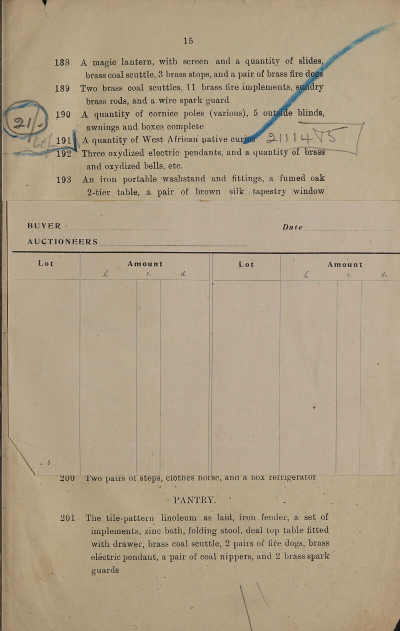 188 A magic lantern, with screen and a quantity of slides, . brass coal scuttle, 3 brass stops, and a pair of brass fire d     189 Two brass coal scuttles, 11 brass fire implements, ry brass rods, and a wire spark guard A quantity of cornice poles (various), 5 outgide blinds, ij Retna in snelecwnc p Fi / awnings and boxes complete . oem A quantity of West African native cuyj XIVELEN S | Three oxydized electric pendants, and a quantity of brass~ ~~~ and oxydized bells, ete. 193 An iron portable washstand and fittings, a fumed oak 9-tier table, a pair of brown silk tapestry window Se  Amount Lot Amount ae wes ‘© d. 4 2 d.             + PANTRY. / - ae | implements, zine bath, folding stool, deal top table fitted eléctric pendant, a pair of coal nippers, and 2 brass spark guards 