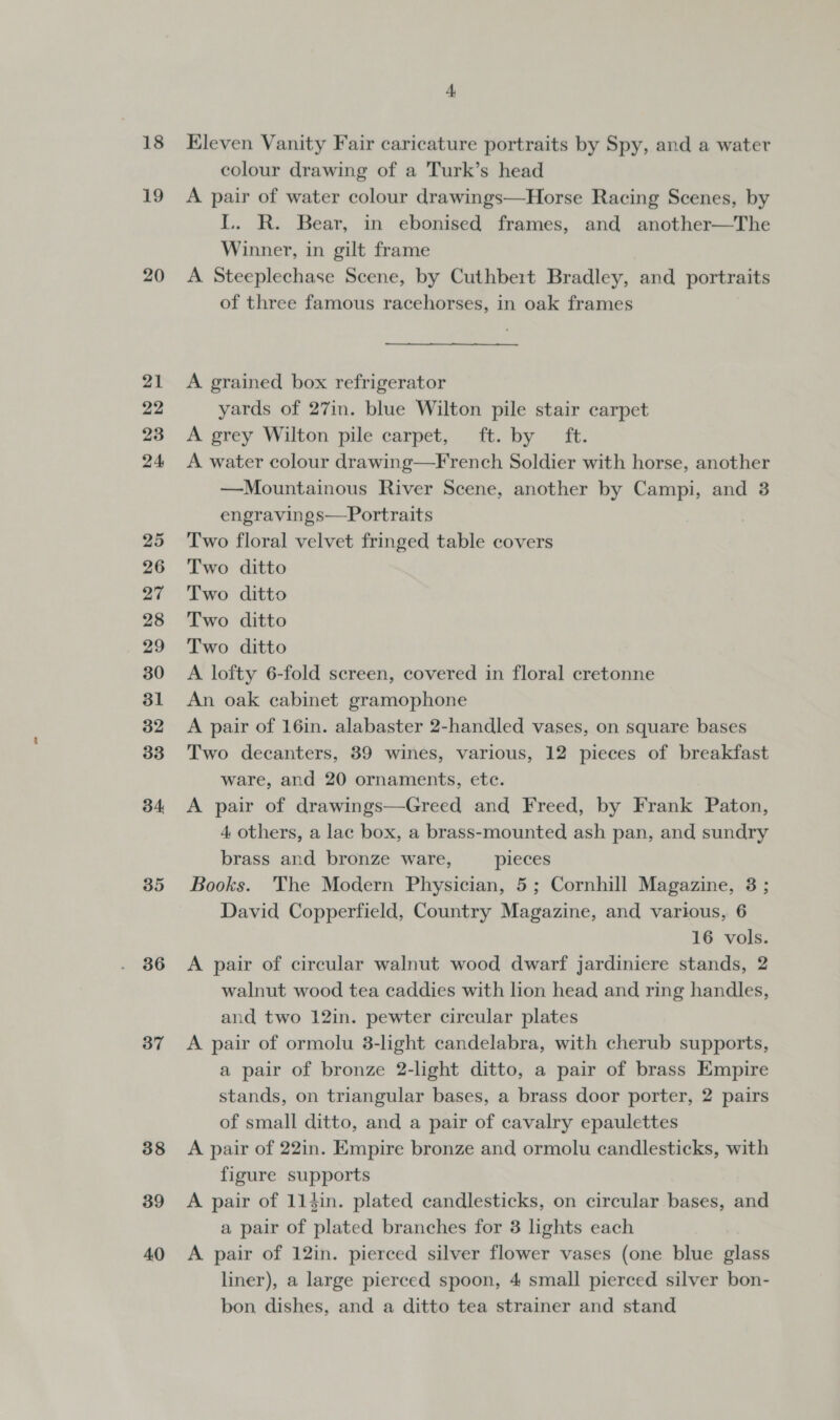 18 19 20 21 22 23 24 25 26 27 28 29 30 31 32 33 34 35 36 37 38 39 40 4 Eleven Vanity Fair caricature portraits by Spy, and a water colour drawing of a Turk’s head A pair of water colour drawings—Horse Racing Scenes, by L. R. Bear, in ebonised frames, and another—The Winner, in gilt frame A Steeplechase Scene, by Cuthbert Bradley, and portraits of three famous racehorses, in oak frames A grained box refrigerator yards of 27in. blue Wilton pile stair carpet A grey Wilton pile carpet, ft. by ft. A water colour drawing—French Soldier with horse, another —Mountainous River Scene, another by Campi, and 3 engravings—Portraits Two floral velvet fringed table covers Two ditto Two ditto Two ditto Two ditto A lofty 6-fold screen, covered in floral cretonne An oak cabinet gramophone A pair of 16in. alabaster 2-handled vases, on square bases Two decanters, 39 wines, various, 12 pieces of breakfast ware, and 20 ornaments, ete. A pair of drawings—Greed and Freed, by Frank Paton, 4 others, a lac box, a brass-mounted ash pan, and sundry brass and bronze ware, pieces Books. The Modern Physician, 5; Cornhill Magazine, 3 ; David Copperfield, Country Magazine, and various, 6 16 vols. A pair of circular walnut wood dwarf jardiniere stands, 2 walnut wood tea caddies with lion head and ring handles, and two 12in. pewter circular plates A pair of ormolu 3-light candelabra, with cherub supports, a pair of bronze 2-light ditto, a pair of brass Empire stands, on triangular bases, a brass door porter, 2 pairs of small ditto, and a pair of cavalry epaulettes A pair of 22in. Empire bronze and ormolu candlesticks, with figure supports A pair of 114in. plated candlesticks, on circular bases, and a pair of plated branches for 3 lights each A pair of 12in. pierced silver flower vases (one blue glass liner), a large pierced spoon, 4 small pierced silver bon- bon dishes, and a ditto tea strainer and stand