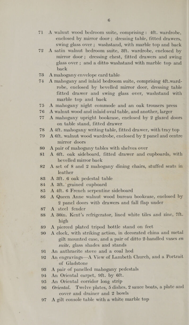 71 72 73 74 75 76 af 78 79 80 81 82 83 84 85 86 87 88 89 90 91 92 93 94: 95 96 97 6 A walnut wood bedroom suite, comprising: 4ft. wardrobe, enclosed by mirror door; dressing table, fitted drawers, swing glass over ; washstand, with marble top and back A satin walnut bedroom suite, 3ft. wardrobe, enclosed by mirror door; dressing chest, fitted drawers and swing glass over ; and a ditto washstand with marble top and back A mahogany envelope card table A mahogany and inlaid bedroom suite, comprising 4ft.ward- robe, enclosed by bevelled mirror door, dressing table fitted drawer and swing glass over, washstand with marble top and back A mahogany night commode and an oak trousers press A walnut wood and inlaid oval table, and another, larger A mahogany upright bookcase, enclosed by 2 glazed doors on table stand, fitted drawer A 4ft. mahogany writing table, fitted drawer, with tray top A 6ft. walnut wood wardrobe, enclosed by 2 panel and centre mirror doors A pair of mahogany tables with shelves over A 6ft. oak sideboard, fitted drawer and cupboards, with bevelled mirror back A set of 8 and 2 mahogany dining chairs, stuffed seats in leather A 3ft. 6 oak pedestal table A 3ft.’ grained cupboard A 4ft. 6 French serpentine sideboard A Queen Anne walnut wood bureau bookcase, enclosed by 2 panel doors with drawers and fall flap under A steel fender A 30in. Kent’s refrigerator, lined white tiles and zinc, 7ft. high A pierced plated tripod bottle stand on feet A clock, with striking action, in decorated china and metal gilt mounted case, and a pair of ditto 2-handled vases en suite, glass shades and stands An anthracite stove and a coal hod An engravings—A View of Lambeth Church, and a Portrait of Gladstone A pair of panelled mahogany pedestals An Oriental carpet, 9ft. by 6ft. An Oriental corridor long strip Oriental. Twelve plates, 5 dishes, 2 sauce boats, a plate and cover and drainer and 2 bowls A gilt console table with a white marble top