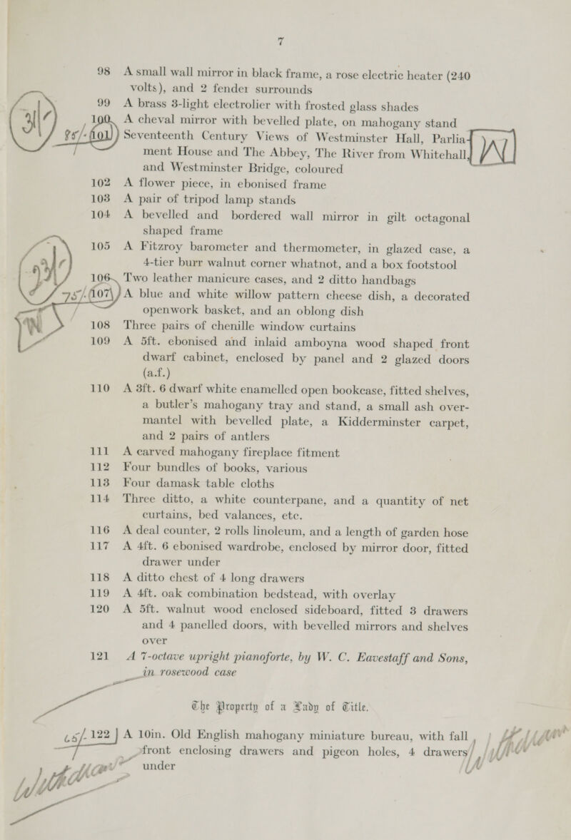98 Asmall wall mirror in black frame, a rose electric heater (240 volts), and 2 fender surrounds 99 A brass 3-light electrolier with frosted glass shades 1 A cheval mirror with bevelled plate, on mahogany stand Ve/« Seventeenth Century Views of Westminster Hall, Parlia- ment House and The Abbey, The River from Whitehall and Westminster Bridge, coloured 102 A flower piece, in ebonised frame 103 A pair of tripod lamp stands 104 A bevelled and bordered wall mirror in gilt octagonal shaped frame 105 &lt;A Fitzroy barometer and thermometer, in glazed case, a 4-tier burr walnut corner whatnot, and a box footstool Two leather manicure cases, and 2 ditto handbags A blue and white willow pattern cheese dish, a decorated openwork basket, and an oblong dish Three pairs of chenille window curtains 109 A 5ft. ebonised and inlaid amboyna wood shaped front dwarf cabinet, enclosed by panel and 2 glazed doors (a.f.) 110 A 3ft. 6 dwarf white enamelled open bookcase, fitted shelves, a butler’s mahogany tray and stand, a small ash over- mantel with bevelled plate, a Kidderminster carpet, and 2 pairs of antlers 111 A carved mahogany fireplace fitment 112 Four bundles of books, various 113 Four damask table cloths 114 Three ditto, a white counterpane, and a quantity of net curtains, bed valances, etc. 116 &lt;A deal counter, 2 rolls linoleum, and a length of garden hose 117 A 4ft. 6 ebonised wardrobe, enclosed by mirror door, fitted drawer under 118 A ditto chest of 4 long drawers 119 A 4ft. oak combination bedstead, with overlay 120 A 5ft. walnut wood enclosed sideboard, fitted 3 drawers and 4 panelled doors, with bevelled mirrors and shelves over 121 A 7-octave upright pianoforte, by W. C. Eavestaff and Sons, _in rosewood case ame a. Che Property of x Xadp of Title. — A 10in. Old English mahogany miniature bureau, with fall ,  +a a a