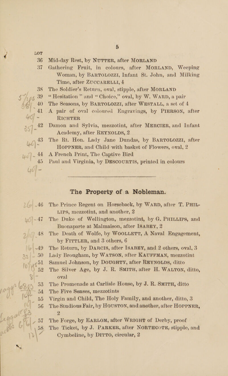 Mid-day Rest, by NUTTER, after MORLAND Gathering Fruit, in colours, after MORLAND, Weeping Woman, by BARTOLOZZI, Infant St. John, and Milking Time, after ZUCCARELLI, 4 The Soldier’s Return, oval, stipple, after MORLAND “ Hesitation ” and ‘“ Choice,” oval, by W. WARD, a pair The Seasons, by BARTOLOZZI, after WESTALL, a set of 4 A pair of oval coloured Engravings, by PIERSON, after RICHTER Damon and Sylvia, mezzotint, after MERCIER, and Infant Academy, after REYNOLDS, 2 The Rt. Hon. Lady Jane Dundas, by BARTOLOZZI, after HOPPNER, and Child with basket of Flowers, oval, 2 A French Print, The Captive Bird Paul and Virginia, by DESCOURTITS, printed in colours The Property of a Nobleman. The Prince Regent on Horseback, by WARD, after T. PHIL- LIPS, mezzotint, and another, 2 The Duke of Wellington, mezzotint, by G. PHILLIPS, and Buonaparte at Malmaison, after ISABEY, 2 The Death of Wolfe, by WOOLLETT, A Naval Engagement, by FITTLER, and 3 others, 6 The Return, by DARCIS, after ISABEY, and 2 others, oval, 3 Lady Brougham, by WATSON, after KAUFFMAN, mezzotint Samuel Johnson, by DOUGHTY, after REYNOLDS, ditto The Silver Age, by J. R. SMITH, after H. WALTON, ditto, oval The Promenade at Carlisle House, by J. R. SMITH, ditto The Five Senses, mezzotints | Virgin and Child, The Holy Family, and another, ditto, 3 The Studious Fair, by HOUSTON, and another, after HOPPNER, &gt; ; The Forge, by HARLOM, after WRIGHT of Derby, proof The Ticket, by J. PARKER, after NORTHCOTE, stipple, and Cymbeline, by DITTO, circular, 2