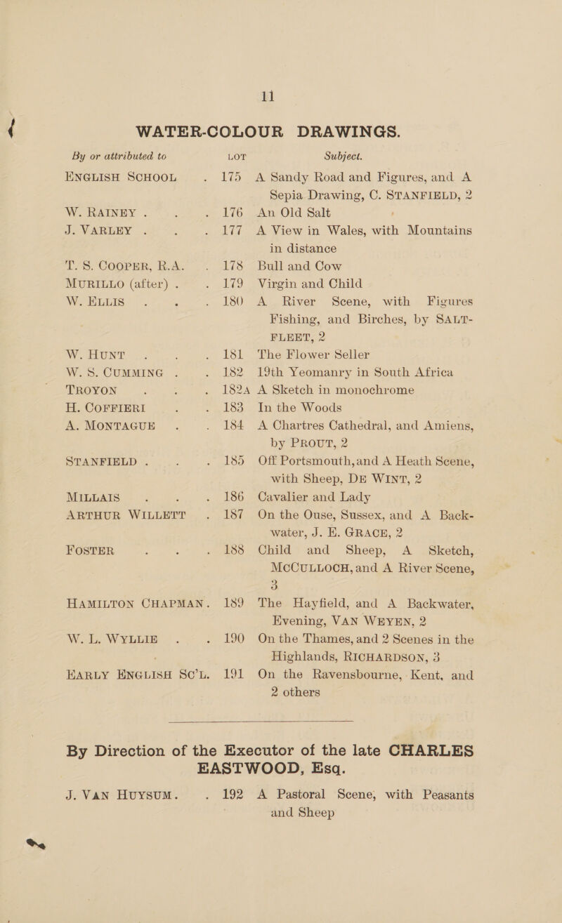 By or attributed to ENGLISH SCHOOL W. RAINEY . J. VARLEY TLS. COOPER, B,A.. MURILLO (after) . W. ELLIS W. HUNT W.S. CUMMING TROYON H. COFFIERI A. MONTAGUE STANFIELD . MILLAIS ARTHUR WILLETT FOSTER W. L. WYLLIE LOT Subject. 176 177 Sepia Drawing, C. STANFIELD, 2 An Old Salt A View in Wales, with Mountains in distance Bull and Cow Virgin and Child A River Scene, with Figures Fishing, and Birches, by SALT- FLEET, 2 The Flower Seller 19th Yeomanry in South Africa A Sketch in monochrome In the Woods A Chartres Cathedral, and Amiens, by PROUT, 2 Off Portsmouth,and A Heath Scene, with Sheep, DE WINT, 2 Cavalier and Lady On the Ouse, Sussex, and A Back- water, J. H. GRACE, 2 Child and Sheep, A _ Sketch, MCCULLOCH, and A River Scene, 3S The Hayfield, and A Backwater, Evening, VAN WEYEN, 2 On the Thames, and 2 Scenes in the Highlands, RICHARDSON, 3 On the Ravensbourne, ‘Kent, and 2 others  J. VAN HUYSUM. and Sheep