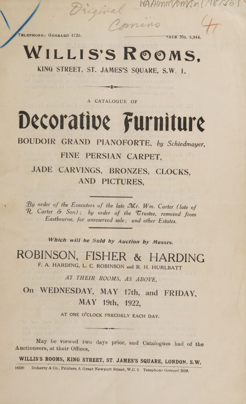 A ; ri yf ff jf 4 Re detaiioti * aft \ # ELEPHONE; GERRARD 4725. - SALE No, 5,944, WILLIS’S ROOMS. KING STREET, ST. JAMES’S SQUARE, S.W. 1. se ——f-- 2 A CATALOGUE OF Decorative Furniture BOUDOIR GRAND PIANOFORTE, by Schiedmayer, FINE PERSIAN CARPET, JADE CARVINGS, BRONZES, CLOCKS, AND PICTURES,  By order of the Executors of the late Cr. Wm. Carter (late of R. Carter &amp; Son); by order of the Crustee, removed from Eastbourne, for unreserved sale; and other Estates.  Which will be Sold by Auction by Messrs. ROBINSON, FISHER &amp; HARDING F. A. HARDING, L. C. ROBINSON and R. H. HURLBATT AT THEIR ROOMS, AS ABOVE, On WEDNESDAY, MAY 17th, and FRIDAY, MAY 19th, 1922, AT ONE O’CLOCK PRECISELY EACH DAY. ee Or May be viewed two days prior, and Catalogues had of the Auctioneers, at their Offices, WILLIS’S ROOMS, KING STREET, ST. JAMES’S SQUARE, LONDON, S. Ww. ——_———_ eee eee ‘5s 25 ee ee 16599 Doherty &amp; Co., Priaters, 6, Great Newport Street, W.C. 2. Telephoue Gerrard 3639,  