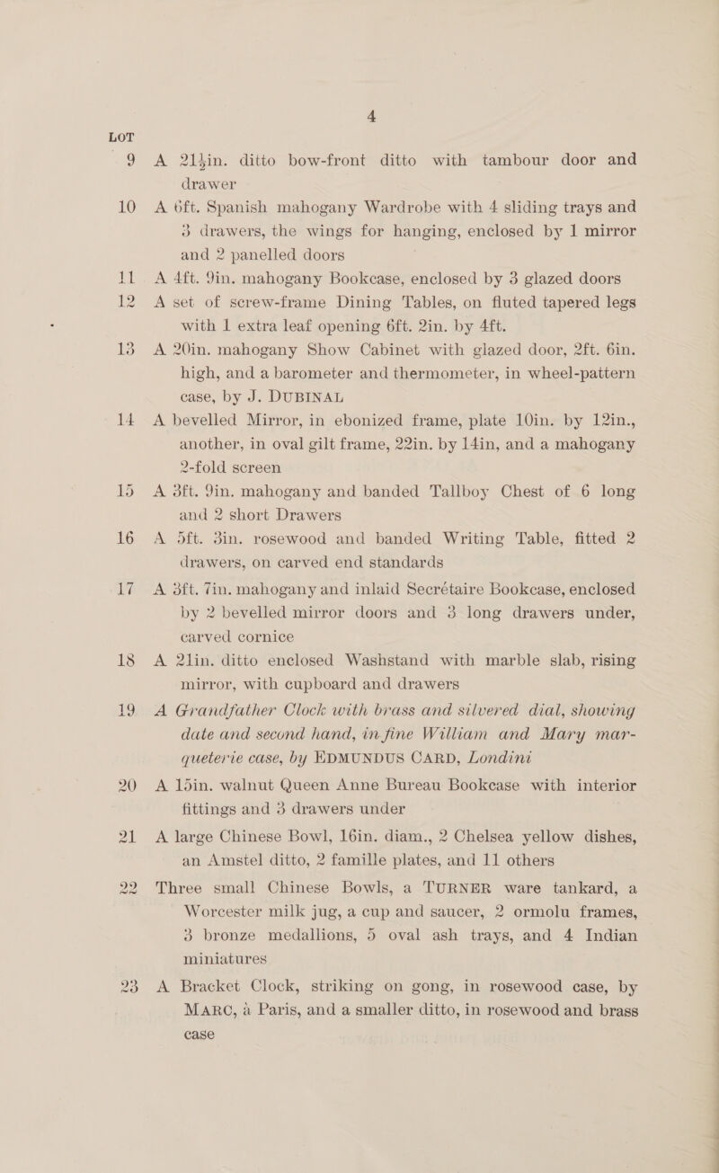10 14 20 4 A 2ltin. ditto bow-front ditto with tambour door and drawer A 6ft. Spanish mahogany Wardrobe with 4 sliding trays and ) drawers, the wings for hanging, enclosed by 1 mirror and 2 panelled doors A 4ft. 9in. mahogany Bookcase, enclosed by 3 glazed doors A set of screw-frame Dining Tables, on fluted tapered legs with 1 extra leaf opening 6ft. 2in. by 4ft. A 20in. mahogany Show Cabinet with glazed door, 2ft. 6in. high, and a barometer and thermometer, in wheel-pattern case, by J. DUBINAL A bevelled Mirror, in ebonized frame, plate 10in. by 12in., another, in oval gilt frame, 22in. by 14in, and a mahogany 2-fold screen A oft. Jin. mahogany and banded Tallboy Chest of 6 long and 2 short Drawers A oft. 3in. rosewood and banded Writing Table, fitted 2 drawers, on carved end standards A 3ft. Tin. mahogany and inlaid Secrétaire Bookcase, enclosed by 2 bevelled mirror doors and 3 long drawers under, carved cornice A 2lin. ditto enclosed Washstand with marble slab, rising mirror, with cupboard and drawers A Grandfather Clock with brass and silvered dial, showing date and second hand, in fine William and Mary mar- queterie case, by HDMUNDUS CARD, Londini A 1ldin. walnut Queen Anne Bureau Bookease with interior fittings and 3 drawers under A large Chinese Bowl, 16in. diam., 2 Chelsea yellow dishes, an Amstel ditto, 2 famille plates, and 11 others Three small Chinese Bowls, a TURNER ware tankard, a Worcester milk jug, a cup and saucer, 2 ormolu frames, 3 bronze medallions, 5 oval ash trays, and 4 Indian miniatures A Bracket Clock, striking on gong, in rosewood case, by MARG, a Paris, and a smaller ditto, in rosewood and brass case eS