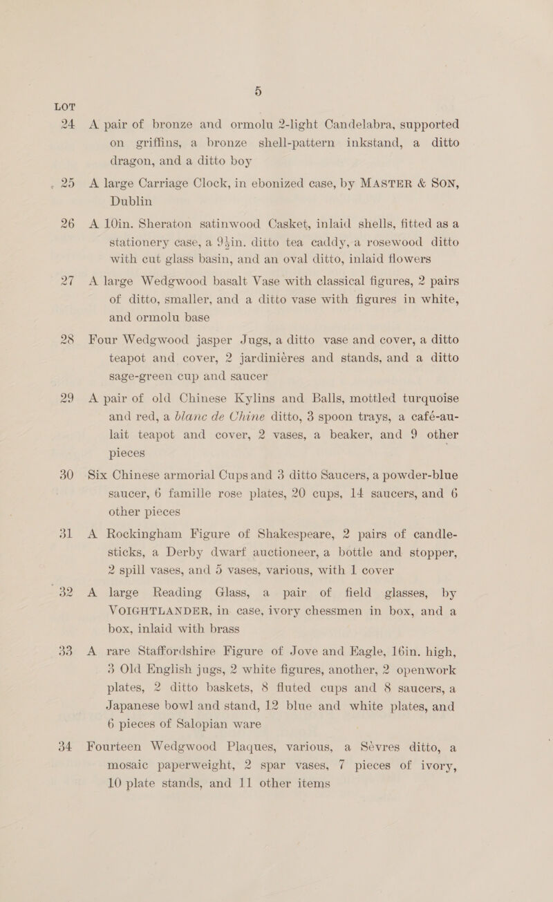 29 a1 a3 a4 9) A pair of bronze and ormolu 2-light Candelabra, supported on griffins, a bronze shell-pattern inkstand, a ditto dragon, and a ditto boy A large Carriage Clock, in ebonized case, by MASTER &amp; SON, Dublin A 10in. Sheraton satinwood Casket, inlaid shells, fitted as a stationery case, a J5in. ditto tea caddy, a rosewood ditto with cut glass basin, and an oval ditto, inlaid flowers A large Wedgwood basalt Vase with classical figures, 2 pairs of ditto, smaller, and a ditto vase with figures in white, and ormolu base Four Wedgwood jasper Jugs, a ditto vase and cover, a ditto teapot and cover, 2 jardinieres and stands, and a ditto sage-green cup and saucer A pair of old Chinese Kylins and Balls, mottled turquoise and red, a blanc de Chine ditto, 3 spoon trays, a café-au- lait teapot and cover, 2 vases, a beaker, and 9 other pieces | Six Chinese armorial Cupsand 3 ditto Saucers, a powder-blue saucer, 6 famille rose plates, 20 cups, 14 saucers, and 6 other pieces A Rockingham Figure of Shakespeare, 2 pairs of candle- sticks, a Derby dwarf auctioneer, a bottle and stopper, 2 spill vases, and 5 vases, various, with 1 cover A large Reading Glass, a pair of field glasses, by VOIGHTLANDER, in case, ivory chessmen in box, and a box, inlaid with brass A rare Staffordshire Figure of Jove and Hagle, I6in. high, 3 Old English jugs, 2 white figures, another, 2 openwork plates, 2 ditto baskets, 8 fluted cups and 8 saucers, a Japanese bowl and stand, 12 blue and white plates, and 6 pieces of Salopian ware Fourteen Wedgwood Plaques, various, a Sévres ditto, a mosaic paperweight, 2 spar vases, 7 pieces of ivory, 10 plate stands, and 11 other items