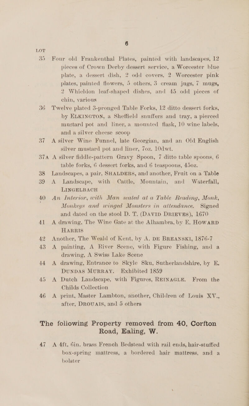 LOT 39 Four old Frankenthal Plates, painted with landscapes, 12 pieces of Crown Derby dessert service, a Worcester blue plate, a dessert dish, 2 odd covers, 2 Worcester pink plates, painted flowers, 5 others, 3 cream jugs, 7 mugs, 2 Whieldon leaf-shaped dishes, and 45 odd pieces of chin, various t.6 ~~ —_ er Twelve plated 3-pronged Table Forks, 12 ditto dessert forks, by ELKINGTON, a Sheffield snuffers and tray, a pierced mustard pot and liner, a mounted flask, 10 wine labels, and a silver cheese scoop 37 A silver Wine Funnel, late Georgian, and an Old English silver mustard pot and liner, 7oz. 10dwt. 374A A silver fiddle-pattern Gravy Spoon, 7 ditto table spoons, 6 table forks, 6 dessert forks, and 6 teaspoons, 450z. 38 Landscapes, a pair, SHALDERS, and another, Fruit on a Table 39 A Landscape, with Cattle, Mountain, and Waterfall, LINGELBACH 40 An Interior, with Man seated ata Table Reading, Monk, Monkeys and winged Monsters in attendance. Signed and dated on the stool D. T. (DAVID DRIEVEs), 1670 41 <A drawing, The Wine Gate at the Alhambra, by E. HOWARD HARRIS 2 Another, The Weald of Kent, by A. DE BREANSKI, 1876-7 43 A painting, A River Scene, with Figure Fishing, and a drawing, A Swiss Lake Scene 44 <A drawing, Entrance to Skyle Sku, Sutherlandshire, by E. DUNDAS MURRAY. Exhibited 1859 45 A Dutch Landscape, with Figures, REINAGLE. From the Childs Collection 46 <A print, Master Lambton, another, Children of Louis XV., after, DROUAIS, and 5 others The following Property removed from 40, Corfton Road, Ealing, W. 47 <A 4ft. 6in. brass French Bedstead with rail ends, hair-stuffed box-spring mattress, a bordered hair mattress, and a bolster