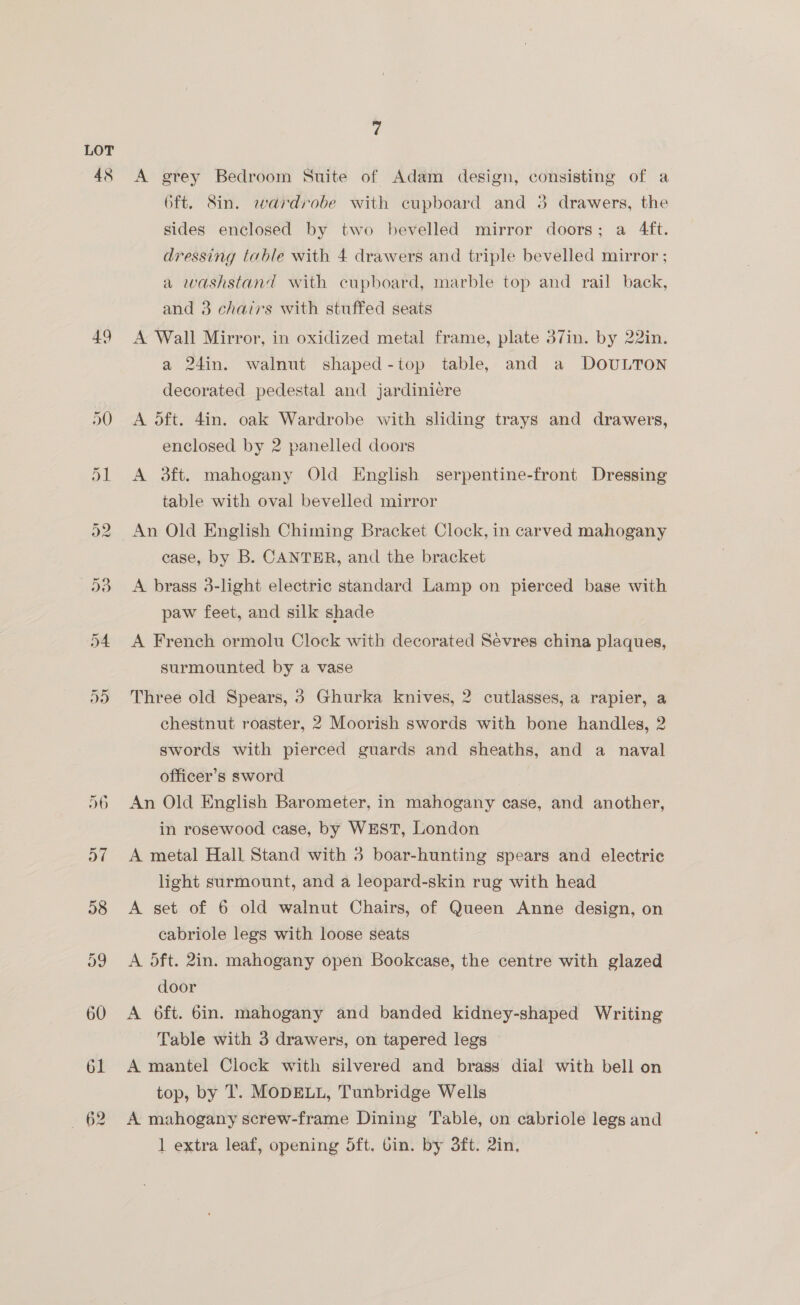 48 49 7 A grey Bedroom Suite of Adam design, consisting of a Oft. Sin. wardrobe with cupboard and 3 drawers, the sides enclosed by two bevelled mirror doors; a 4ft. dressing table with 4 drawers and triple bevelled mirror ; a washstand with cupboard, marble top and rail back, and 3 chairs with stuffed seats A Wall Mirror, in oxidized metal frame, plate 37in. by 22in. a 24in. walnut shaped-top table, and a DOULTON decorated pedestal and jardiniere A oft. 4in. oak Wardrobe with sliding trays and drawers, enclosed by 2 panelled doors A 3ft. mahogany Old English serpentine-front Dressing table with oval bevelled mirror An Old English Chiming Bracket Clock, in carved mahogany case, by B. CANTER, and the bracket A brass 3-light electric standard Lamp on pierced base with paw feet, and silk shade A French ormolu Clock with decorated Sevres china plaques, surmounted by a vase Three old Spears, 8 Ghurka knives, 2 cutlasses, a rapier, a chestnut roaster, 2 Moorish swords with bone handles, 2 swords with pierced guards and sheaths, and a naval officer’s sword An Old English Barometer, in mahogany case, and another, in rosewood case, by WEST, London A metal Hall Stand with 3 boar-hunting spears and electric light surmount, and a leopard-skin rug with head A set of 6 old walnut Chairs, of Queen Anne design, on cabriole legs with loose seats A oft. 2in. mahogany open Bookcase, the centre with glazed door A 6ft. 6in. mahogany and banded kidney-shaped Writing Table with 3 drawers, on tapered legs A mantel Clock with silvered and brass dial with bell on top, by T. MODELL, Tunbridge Wells A mahogany screw-frame Dining Table, on cabriole legs and