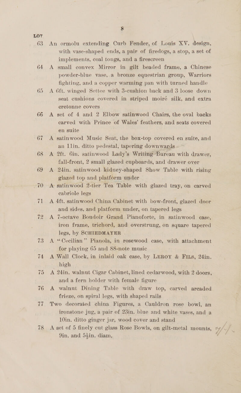 64 68 78 &amp; An ormolu extending Curb Fender, of Louis XV. design, with vase-shaped ends, a pair of firedogs, a stop, a set of implements, coal tongs, and a firescreen | A gmall convex Mirror in gilt beaded frame, a Chinese powder-blue vase, a bronze equestrian group, Warriors fighting, and a copper warming pan with turned handle A 6ft. winged Settee with 3-cushion back and 3 loose down seat cushions covered in striped moiré silk, and extra cretonne covers A set of 4 and 2 Elbow satinwood Chairs, the oval backs carved with Prince of Wales’ feathers, and seats covered en suite A satinwood Music Seat, the box-top covered en suite, and an Llin. ditto pedestal, tapering downwards A 2ft. 6in. satinwood Lady’s Writing Bureau with drawer, fall-front, 2 small glazed cupboards, and drawer over A 24in. satinwood kidney-shaped Show Table with rising glazed top and platform under A satinwood 2-tier Tea Table with glazed tray, on carved cabriole legs . A 4ft. satinwood China Cabinet with bow-front, glazed door and sides, and platform under, on tapered legs A 7-octave Boudoir Grand Pianoforte, in satinwood case, iron frame, trichord, and overstrung, on square tapered legs, by SCHTIEDMAYER A ‘“Cecilian”’ Pianola, in rosewood case, with attachment for playing 65 and 88-note music A Wall Clock, in inlaid oak case, by LEROY &amp; FILS, 24in. high A 24in. walnut Cigar Cabinet, lined cedarwood, with 2 doors, and a fern holder with female figure A walnut Dining Table with draw top, carved arcaded frieze, on spiral legs, with shaped rails Two decorated china Figures, a Cauldron | rose bowl, an ironstone jug, a pair of 23in. blue and white vases, and a 10in. ditto ginger jar, wood cover and stand Jin, and 54in. diam,
