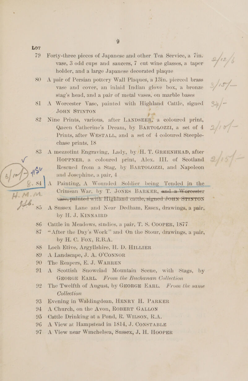 9  ) Forty-three pieces of Japanese and other Tea Service, a 7in. vase, 3 odd cups and saucers, 7 cut wine glasses, a taper holder, and a large Japanese decorated plaque A pair of Persian pottery Wall Plaques, a 1din. pierced brass vase and cover, an inlaid Indian glove box, a bronze stag’s head, and a pair of metal vases, on marble bases A Worcester Vase, painted with Highland Cattle, signed JOHN STINTON a ¥ Nine Prints, various, after LANDSEER, a coloured print, Queen Catherine’s Dream, by BARTOLOZZI, a set of 4 Prints, after WESTALL, and a set of 4 coloured Steeple- chase prints, 18 A mezzotint Engraving, Lady, by H. T. GREENHEAD, after HOPPNER, a coloured print, Alex. III. of Scotland Rescued from a Stag, by BARTOLOZZI, and Napoleon and Josephine, a pair, 4  Crimean, War, by T. JONES BARKER, anil. by H. J. KINNAIRD Cattle in Meadows, stndies, a pair, T. S. COOPER, 1877 byth) ©; Fox RBA. Loch Etive, Argyllshire, H. D. HILLIER A Landscape, J. A. O°>CONNOR The Reapers, E. J. WARREN A Scottish Snowclad Mountain Scene, with Stags, by GEORGE EARL. Prom the Buchanan Collection The Twelfth of August, by GEORGE EHARL. From the same Collection Evening in Waldingdean, HENRY H. PARKER A Church, on the Avon, ROBERT GALLON Cattle Drinking at a Pond, R. WILSON, R.A. A View at Hampstead in 1814, J. CONSTABLE A View near Winchelsea, Sussex, J. H. HOOPER