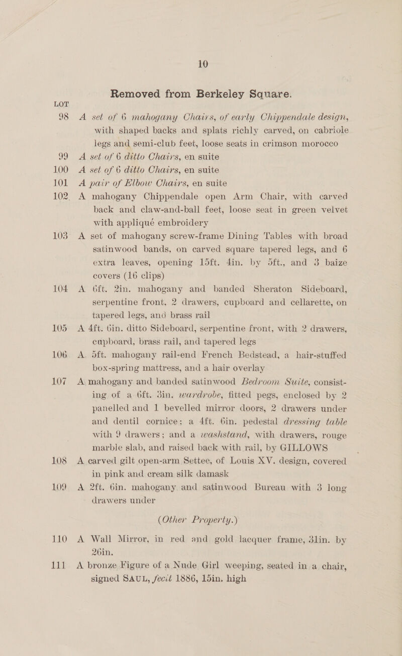 103 104 106 107 110 Lak 10 Removed from Berkeley Sauare. A set of 6 mahogany Chairs, of early Chippendale design, with shaped backs and splats richly carved, on cabriole legs and semi-club feet, loose seats in crimson morocco A set of 6 ditto Chairs, en suite A set of 6 ditto Chairs, en suite A pair of Elbow Chairs, en suite A mahogany Chippendale open Arm Chair, with carved back and claw-and-ball feet, loose seat in green velvet with applique embroidery A set of mahogany screw-frame Dining Tables with broad satinwood bands, on carved square tapered legs, and 6 extra leaves, opening loft. din. by oft., and 3 baize covers (16 clips) | A 6ft. 2in. mahogany and banded Sheraton Sideboard, serpentine front, 2 drawers, cupboard and cellarette, on tapered legs, anc brass rail A 4ft. bin. ditto Sideboard, serpentine front, with 2 drawers, cupboard, brass rail, and tapered legs A. oft. mahogany rail-end French Bedstead, a hair-stuffed box-spring mattress, and a hair overlay A, mahogany and banded satinwood Bedroom Suite, consist- ing of a oft. din. wardrobe, fitted pegs, enclosed by 2 panelled and 1 bevelled mirror doors, 2 drawers under and dentil cornice; a 4ft. 6in. pedestal dressing table with 9 drawers; and a washstand, with drawers, rouge marble slab, and raised back with rail, by GILLOWS A carved gilt open-arm Settee, of Louis XV. design, covered in pink and cream silk damask A 2ft. 6in. mahogany, and satinwood Bureau with 3 long drawers under (Other Property.) A Wall Mirror, in red and gold lacquer frame, 3lin. by 2bin. A bronze Figure of a Nude Girl weeping, seated in a chair, signed SAUL, fecié 1886, Ldin. high