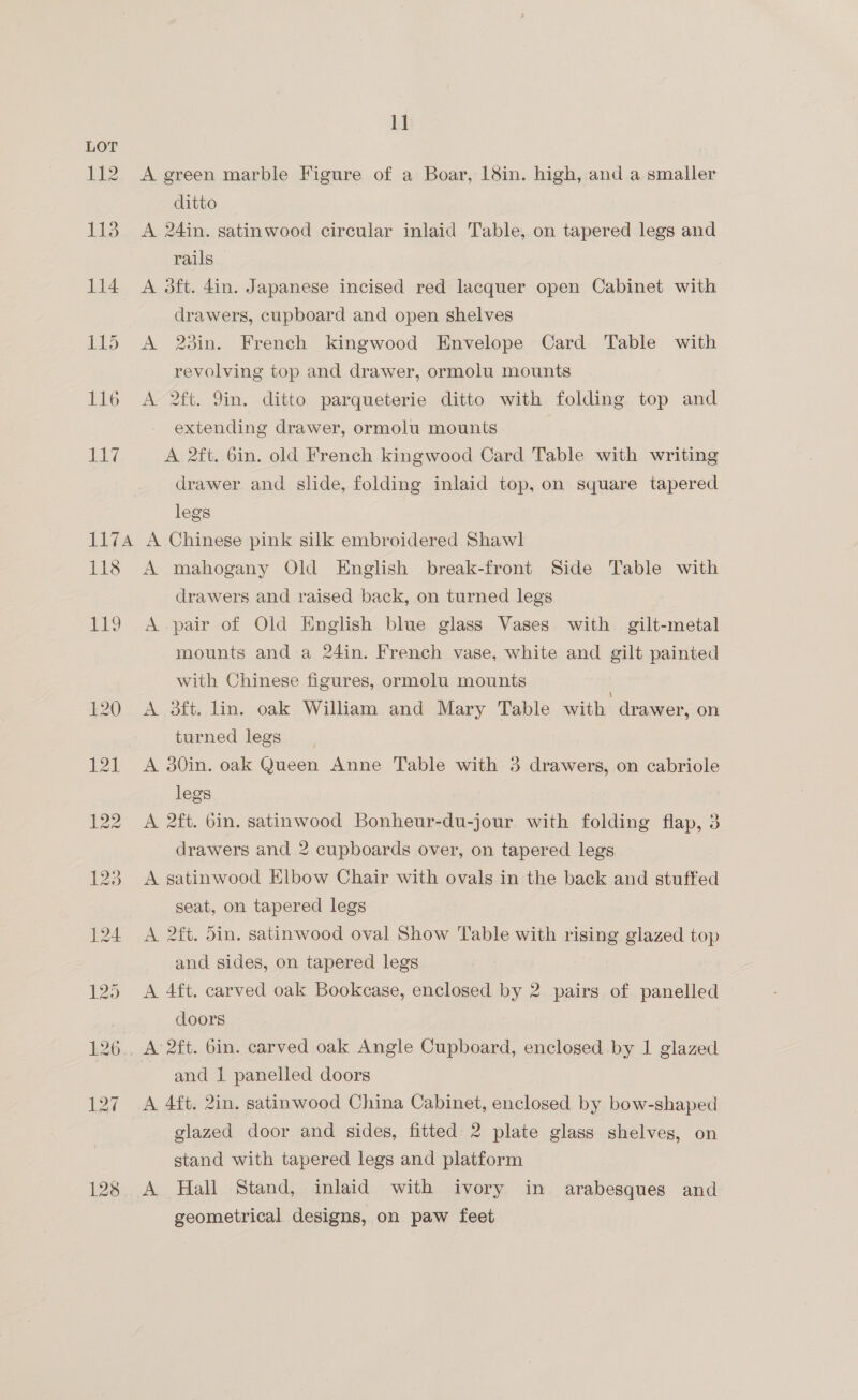 1] LOT 112 A green marble Figure of a Boar, 18in. high, and a smaller ditto 113 A 24in. satinwood circular inlaid Table, on tapered legs and rails 114 A 3dft. din. Japanese incised red lacquer open Cabinet with drawers, cupboard and open shelves 115 <A 23in. French kingwood Envelope Card Table with revolving top and drawer, ormolu mounts 116 A 2ft. Yin. ditto parqueterie ditto with folding top and extending drawer, ormolu mounts LET A 2ft. 6in. old French kingwood Card Table with writing drawer and slide, folding inlaid top, on square tapered legs 117A A Chinese pink silk embroidered Shawl 118 A mahogany Old English break-front Side Table with drawers and raised back, on turned legs 119 A pair of Old English blue glass Vases with gilt-metal mounts anda 24in. French vase, white and gilt painted with Chinese figures, ormolu mounts 120 A 3ft. lin. oak William and Mary Table with drawer, on turned legs 121 A 30in. oak Queen Anne Table with 3 drawers, on cabriole legs 122 A 2ft. bin. satinwood Bonheur-du-jour with folding flap, 3 drawers and 2 cupboards over, on tapered legs 123 A satinwood Elbow Chair with ovals in the back and stuffed seat, on tapered legs 124 A 2ft. 5in. satinwood oval Show Table with rising glazed top and sides, on tapered legs 125 A 4ft. carved oak Bookcase, enclosed by 2 pairs of panelled doors 126.. A 2ft. Gin. carved oak Angle Cupboard, enclosed by 1 glazed | and 1 panelled doors 127 A 4ft. 2in. satinwood China Cabinet, enclosed by bow-shaped glazed door and sides, fitted 2 plate glass shelves, on stand with tapered legs and platform 128 A Hall Stand, inlaid with ivory in arabesques and geometrical designs, on paw feet