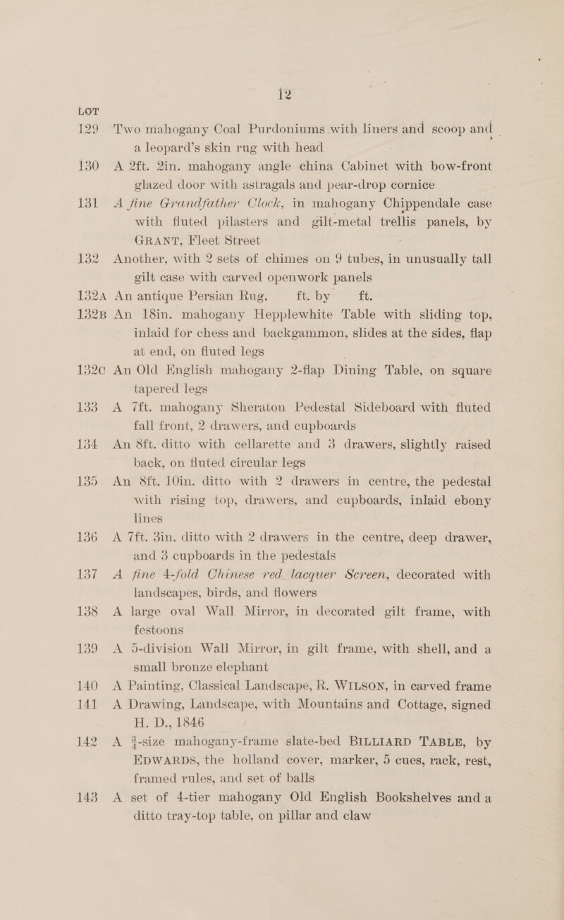 143 Two mahogany Coal Purdoniums with liners and scoop and - a leopard’s skin rug with head é A 2ft. 2in. mahogany angle china Cabinet with bow-front glazed door with astragals and pear-drop cornice A fine Grandfather Clock, in mahogany Chippendale case with fluted pilasters and gilt-metal trellis panels, by GRANT, Fleet Street Another, with 2 sets of chimes on 9 tubes, in unusually tall gilt case with carved openwork panels An antique Persian Rug, ft. by i. An 18in. mahogany Hepplewhite Table with sliding top, inlaid for chess and backgammon, slides at the sides, flap at end, on fluted legs An Old English mahogany 2-flap Dining Table, on square tapered legs A 7ft. mahogany Sheraton Pedestal Sideboard with fluted fall front, 2 drawers, and cupboards An 8ft. ditto with cellarette and 3 drawers, slightly raised back, on fluted circular legs An Sft. 10in. ditto with 2 drawers in centre, the pedestal with rising top, drawers, and cupboards, inlaid ebony lines A 7ft. 3in. ditto with 2 drawers in the centre, deep drawer, and 3 cupboards in the pedestals A fine 4-fold Chinese red. lacquer Screen, decorated with landscapes, birds, and flowers A large oval Wall Mirror, in decorated gilt frame, with festoons A #5-division Wall Mirror, in gilt frame, with shell, and a small bronze elephant A Painting, Classical Landscape, R. WILSON, in carved frame A Drawing, Landscape, with Mountains and Cottage, signed H. D., 1846 , A 3-size mahogany-frame slate-bed BILLIARD TABLE, by EDWARDS, the holland cover, marker, 5 cues, rack, rest, framed rules, and set of balls A set of 4-tier mahogany Old English Bookshelves and a ditto tray-top table, on pillar and claw