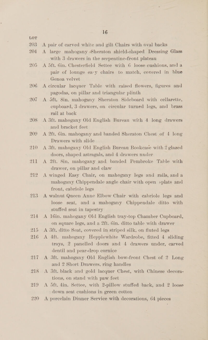 213 A pair of carved white and gilt Chairs with oval backs A large mahogany -Sheraton shield-shaped Dressing Glass with 3 drawers in the serpentine-front plateau A dft. 6in. Chesterfield Settee with 6 loose cushions, and a pair of lounge easy chairs to match, covered in blue Genoa velvet A circular lacquer Table with raised flowers, figures and pagodas, on pillar and triangular plinth A oft. 8in. mahogany Sheraton Sideboard with cellarette, cupboard, 3 drawers, on circular turned legs, and brass rail at back A dft. mahogany Old English Bureau with 4 long drawers and bracket feet A 2ft. bin. mahogany and banded Sheraton Chest of 4 long Drawers with slide A 3ft. mahogany Old English Bureau Bookcase with 2 glazed doors, shaped astragals, and 4 drawers nnder A 2ft. Sin. mahogany and banded Pembroke Table with drawer, on pillar and claw A winged Easy Chair, on mahogany legs and rails, and a mahogany Chippendale angle chair with open splats and front, cabriole legs A walnut Queen Anne Elbow Chair with cabriole legs and loose seat, and a mahogany Chippendale ditto with stuffed seat in tapestry A 16in. mahogany Old English tray-top Chamber Cupboard, on square legs, and a 2ft. bin. ditto table with drawer A 3dft. ditto Seat, covered in striped silk, on fluted legs A 4ft. mahogany Hepplewhite Wardrobe, fitted 4 sliding trays, 2 panelled doors and 4 drawers under, carved dentil and pear-drop cornice A #dft. mahogany Old English bow-front Chest of 2 Long and 2 Short Drawers, ring handles A 3dft. black and gold lacquer Chest, with Chinese decora- tions, on stand with paw feet A 5ft. 4in. Settee, with 2-pillow stuffed back, and 2 loose -down seat cushions in green cotton A porcelain Dinner Service with decorations, 64 pieces