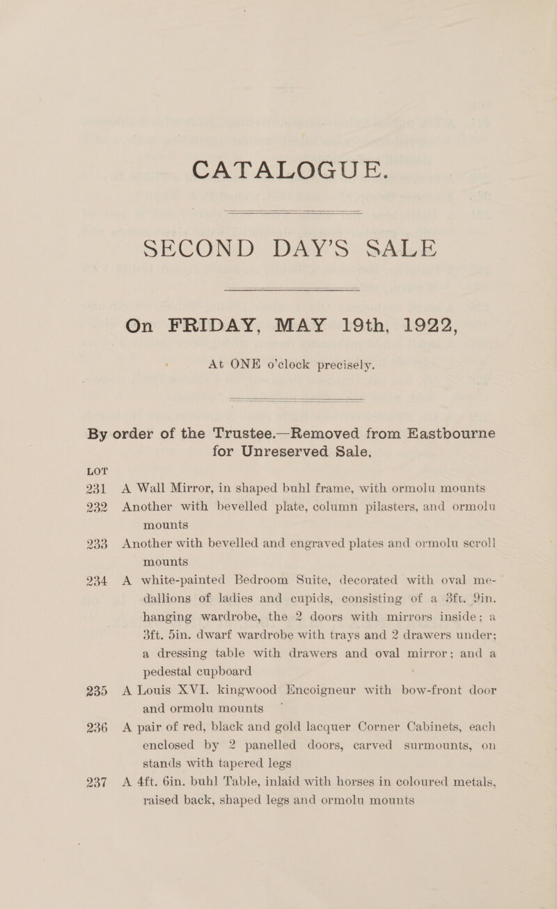 CATALOGUE.    SECOND DAY'S SALE  On FRIDAY, MAY 19th, 1922, At ONE o’clock precisely.   LOT 231 232 2d4 230 236 237 for Unreserved Sale. A Wall Mirror, in shaped buhl frame, with ormolu mounts Another with bevelled plate, column pilasters, and ormolu mounts Another with bevelled and engraved plates and ormolu scroll mounts A white-painted Bedroom Suite, decorated with oval me- dallions of ladies and cupids, consisting of a 3ft. Yin. hanging wardrobe, the 2 doors with mirrors inside; a dft. din. dwarf wardrobe with trays and 2 drawers under; a dressing table with drawers and oval mirror; and a pedestal cupboard A Louis XVI. kingwood Encoigneur with bow-front door and ormolu mounts A pair of red, black and gold lacquer Corner Cabinets, each enclosed by 2 panelled doors, carved surmounts, on stands with tapered legs A 4ft. 6in. buhl Table, inlaid with horses in coloured metals, raised back, shaped legs and ormolu mounts