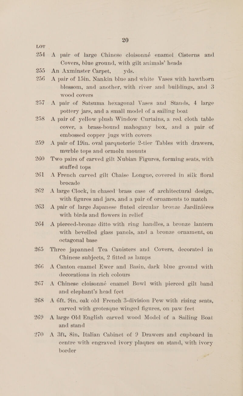 Covers, blue ground, with gilt animals’ heads An Axminster Carpet, yds. A pair of 15in. Nankin blue and white Vases with hawthorn blossom, and another, with river and buildings, and 3 wood covers A pair of Satsuma hexagonal Vases and Stands, 4 large pottery jars, and a small model of a sailing boat A pair of yellow plush Window Curtains, a red. cloth table cover, a brass-bound mahogany box, and a pair of embossed copper jugs with covers A pair of 19in. oval parqueterie 2-tier Tables with drawers, merble tops and ormolu mounts Two pairs of carved gilt Nubian Figures, forming seats, with stuffed tops A French carved gilt Chaise Longue, covered in silk floral brocade A large Clock, in chased brass case of architectural design, with figures and jars, and a pair of ornaments to match A pair of large Japanese fluted circular bronze Jardinieres with birds and flowers in relief A piereed-bronze ditto with ring handles, a bronze lantern with bevelled glass panels, and a bronze ornament, on octagonal base Three japanned Tea Canisters and Covers, decorated in Chinese subjects, 2 fitted as lamps A Canton enamel Ewer and Basin, dark blue ground with decorations in rich colours A Chinese cloisonné enamel Bowl with pierced gilt band and elephant’s head feet A 6ft. 9in. oak old French 3-division Pew with rising seats, carved with grotesque winged figures, on paw feet A large Old English carved wood Model of a Sailing Boat and stand A 3ft., 8in, Italian Cabinet of 9 Drawers and cupboard in centre with engraved ivory plaques on stand, with ivory border
