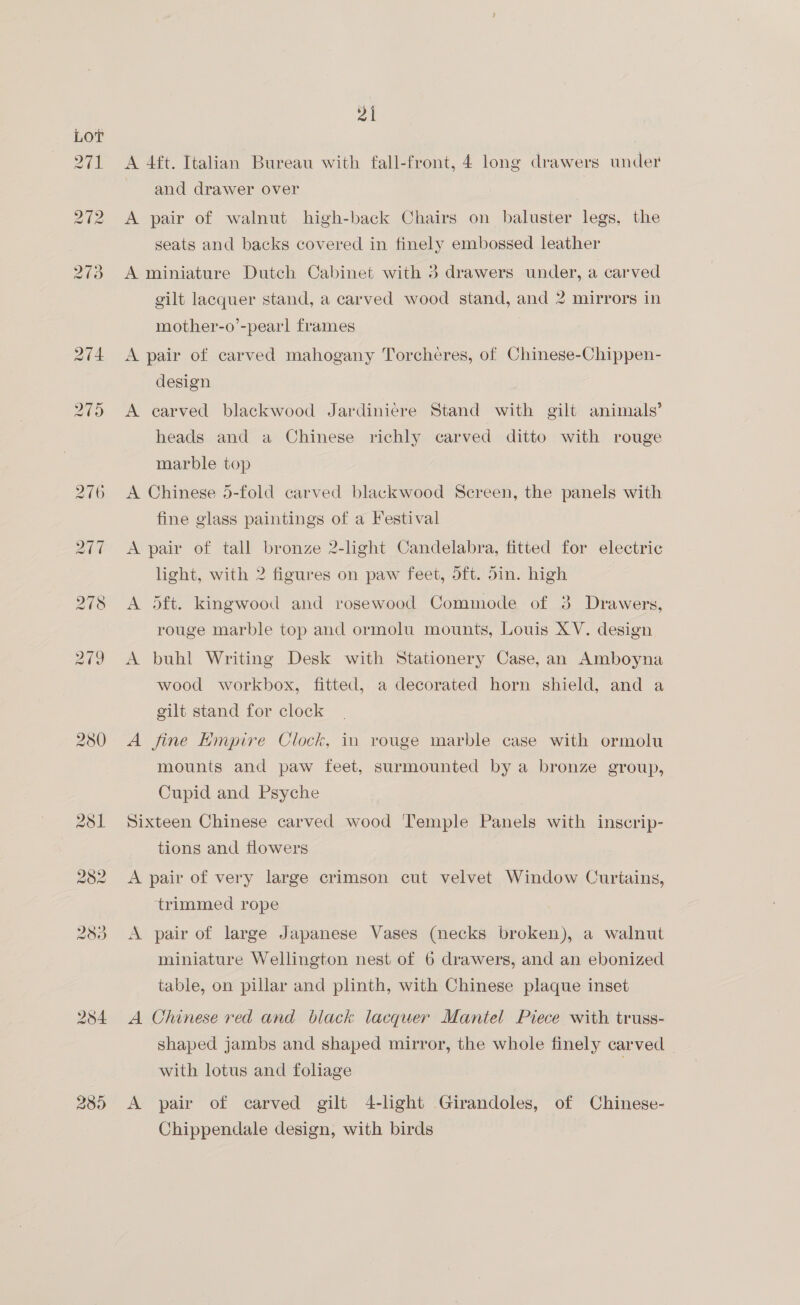 pay al | 289 21 A 4ft. Italian Bureau with fall-front, 4 long drawers under and drawer over A pair of walnut high-back Chairs on baluster legs, the seats and backs covered in finely embossed leather A miniature Dutch Cabinet with 5 drawers under, a carved gilt lacquer stand, a carved wood stand, and 2 mirrors in mother-o’-pearl frames A pair of carved mahogany Torcheres, of Chinese-Chippen- design A earved blackwood Jardiniére Stand with gilt animals’ heads and a Chinese richly carved ditto with rouge marble top A Chinese 5-fold carved blackwood Sereen, the panels with fine glass paintings of a Festival A pair of tall bronze 2-light Candelabra, fitted for electric light, with 2 figures on paw feet, dft. din. high A oft. kingwood and rosewood Commode of 3 Drawers, rouge marble top and ormolu mounts, Louis XV. design A buhl Writing Desk with Stationery Case, an Amboyna wood workbox, fitted, a decorated horn shield, and a gilt stand for clock A fine Hmpire Clock, in rouge marble case with ormolu mounts and paw feet, surmounted by a bronze group, Cupid and Psyche Sixteen Chinese carved wood ‘Temple Panels with inscrip- tions and flowers A pair of very large crimson cut velvet Window Curtains, trimmed rope A pair of large Japanese Vases (necks broken), a walnut miniature Wellington nest of 6 drawers, and an ebonized table, on pillar and plinth, with Chinese plaque inset A Chinese red and black lacquer Mantel Piece with truss- shaped jambs and shaped mirror, the whole finely carved with lotus and foliage | A pair of carved gilt 4-light Girandoles, of Chinese- Chippendale design, with birds