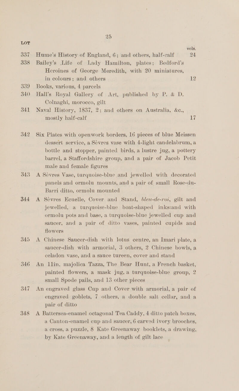 343 344 d45 d46 d47 348 25 vols. Hume’s History of England, 6; and others, half-calf 24. Bailey’s Life of Lady Hamilton, plates; Bedford’s Heroines of George Meredith, with 20 miniatures, in colours; and others 12 Books, various, 4 parcels Hall’s Royal Gallery of Art, published by P. &amp; D. Colnaghi, morocco, gilt Naval History, 1837, 2; and others on Australia, &amp;c., mostly half-calf | 17 Six Plates with openwork borders, 16 pieces of blue Meissen dessert service, a Sevres vase with 4-light candelabrum, a bottle and stopper, painted birds, a lustre jug, a pottery barrel, a Staffordshire group, and a pair of Jacob Petit male and female figures A Sevres Vase, turquoise-blue and jewelled with decorated panels and ormolu mounts, and a pair of small Rose-du- Barri ditto, ormolu mounted | A Sévres Ecuelle, Cover and Stand, dlew-de-roi, gilt and jewelled, a turquoise-blue boat-shaped inkstand with ormolu pots and base, a turquoise-blue jewelled cup and saucer, and a pair of ditto vases, painted cupids and flowers | A Chinese Saucer-dish with lotus centre, an Imari plate, a saucer-dish with armorial, 3 others, 2 Chinese bowls, a celadon vase, and a sauce tureen, cover and stand An llin. majolica Tazza, The Bear Hunt, a French basket, painted flowers, a mask jug, a turquoise-blue group, 2 small Spode pails, and 13 other pieces An engraved glass Cup and Cover with armorial, a pair of engraved goblets, 7 others, a double salt cellar, and a pair of ditto A Battersea-enamel octagonal Tea Caddy, 4 ditto patch boxes, a Canton-enamel cup and saucer, 6 carved ivory brooches, a cross, a puzzle, 8 Kate Greenaway booklets, a drawing, by Kate Greenaway, and a length of gilt lace