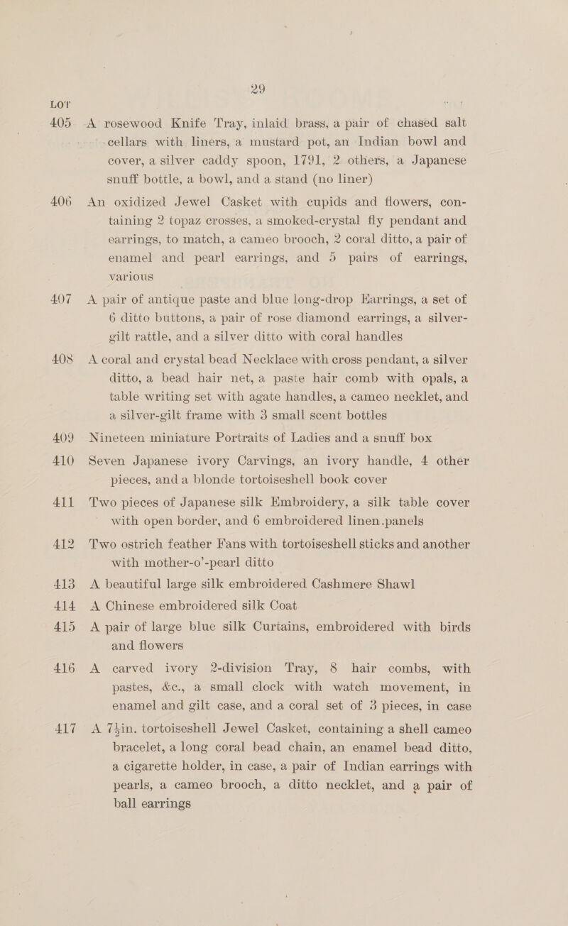 Lor 405 406 407 408 417 29 A rosewood Knife Tray, inlaid brass, a pair of chased salt cellars. with liners, a mustard pot, an Indian bowl and cover, a silver caddy spoon, 1791, 2 others, a Japanese snuff bottle, a bowl, and a stand (no liner) An oxidized Jewel Casket with cupids and flowers, con- taining 2 topaz crosses, a smoked-crystal fly pendant and earrings, to match, a cameo brooch, 2 coral ditto, a pair of enamel and pearl earrings, and 5 pairs of earrings, various A pair of antique paste and blue long-drop Earrings, a set of 6 ditto buttons, a pair of rose diamond earrings, a silver- gilt rattle, and a silver ditto with coral handles A coral and erystal bead Necklace with cross pendant, a silver ditto, a bead hair net,a paste hair comb with opals, a table writing set with agate handles, a cameo necklet, and a silver-gilt frame with 3 small scent bottles Nineteen miniature Portraits of Ladies and a snuff box Seven Japanese ivory Carvings, an ivory handle, 4 other pieces, and a blonde tortoiseshell book cover Two pieces of Japanese silk Embroidery, a silk table cover with open border, and 6 embroidered linen .panels Two ostrich feather Fans with tortoiseshell sticks and another with mother-o’-pearl ditto A beautiful large silk embroidered Cashmere Shawl A Chinese embroidered silk Coat A pair of large blue silk Curtains, embroidered with birds and flowers A carved ivory 2-division Tray, 8 hair combs, with pastes, &amp;c., a small clock with watch movement, in enamel and gilt case, and a coral set of 3 pieces, in case A 7Sin. tortoiseshell Jewel Casket, containing a shell cameo bracelet, a long coral bead chain, an enamel bead ditto, a cigarette holder, in case, a pair of Indian earrings with pearls, a cameo brooch, a ditto necklet, and a pair of ball earrings