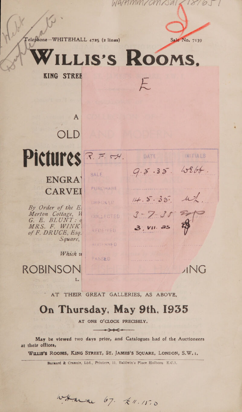  NATTITIVE ATI LOA  KING STREE F.  A OLD  Gis mae ATE GE . ENGRA} CARVEL By Order of the E| | Merton Cottage, i 6—L. BLUNT : @| BERS: F, WINE | of F. DRUCE, Esq. Sguare, Ie. &amp; + 3d», cee i om thay tl Oru os, vil. BS  Which uo AT THEIR GREAT GALLERIES, AS ABOVE, On Thursday, May 9th, [935 AT ONE O’CLOCK PRECISELY,  May be viewed two days prior, and Catalogues had of the Auctioneers wee WILLIS’Ss ROOMS, KING STREET, ST. JAMES’S SQUARE, LONDON, S.W.1.    Barnard &amp; Crannis, Ltd., Printers, 11, Baldwin’s Place Holborn §.C.1, Raa, 67. KM, Vis