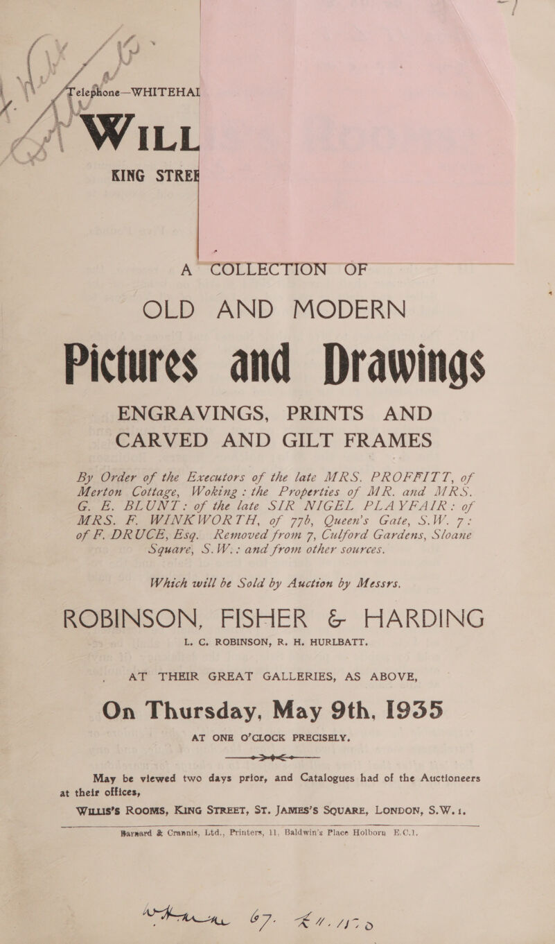  ‘# Vy ry | | (eer  KING STRE A COLLEC HON: “OF OLD AND MODERN Pictures and Drawings ENGRAVINGS, PRINTS AND CARVED AND GILT FRAMES By Order of the Executors of the late MRS. PROFFITT, of Merton Cottage, Woking: the Properties of MR. and MRS. eee Ben poy ine date SIR. NIGEL PLAYVFAIR: of WAS. Fo e7VR WORTH, of 776, Queen’s Gate, S.W.7: of F. DRUCE, Esq. Removed from 7, Culford Gardens, Sloane Sguare, S.W:: and from other sources. Which will be Sola by Auction by Messrs. ROBINSON, FISHER G@© HARDING L. C, ROBINSON, R. H. HURLBATT,. AT ‘THEIR GREAT GALLERIES, AS ABOVE, On Thursday, May 9th, [935 AT ONE O’CLOCK PRECISELY,  May be viewed two days prior, and Catalogues had of the Auctioneers at their offices, Wuis’s ROOMS, KING STREET, ST. JAMES’S SQUARE, LONDON, S.W.1.   — Barrmard &amp; Crannis, Ltd., Printers, i, Baldwin’s Place Holborn BE.C.1,