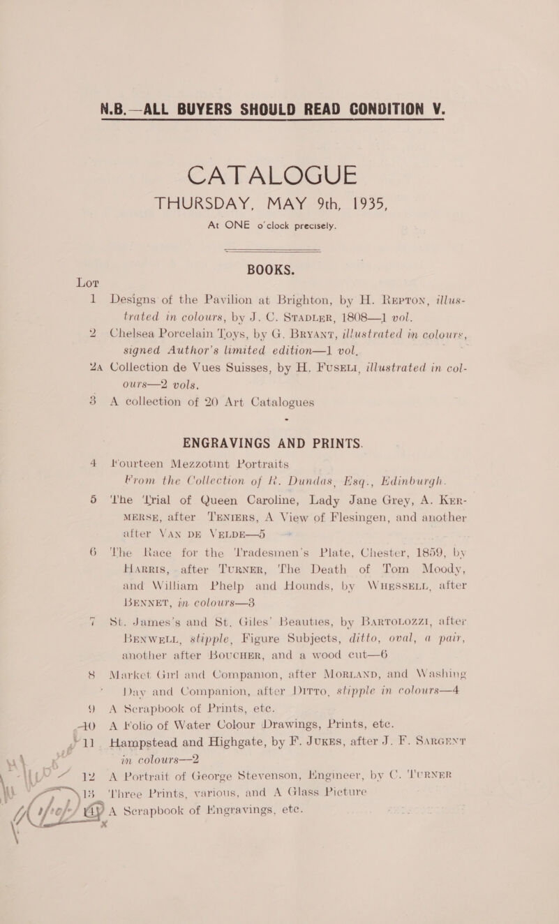 ~] Pa FWY - 1 yas | ” 2) al + 4 r. £ F . : CATALOGUE AFUGRODAY. MAY oh,..1955, At ONE o'clock precisely. BOOKS. Designs of the Pavilion at Brighton, by H. Repron, illus- trated in colours, by J. C. STADLER, 1808—] vol. Chelsea Porcelain Toys, by G. Bryanv, illustrated in colours, signed Author’s limited edition—1 vol. or Collection de Vues Suisses, by H. FusEti, illustrated in col- ours—2 vols. A collection of 20 Art Catalogues ENGRAVINGS AND PRINTS. Hourteen Mezzotint Portraits From the Collection of k. Dundas, Esq., Edinburgh. ‘he ‘Lrial of Queen Caroline, Lady Jane Grey, A. Krr- MERSE, alter ‘TENIERS, A View of Flesingen, and another alter VAN DE VELDE—O5 The HaRRIS, tace for the ‘l'radesmen’s Plate, Chester, 1859, by after TurNER, ‘The Death of Tom Moody, and William Phelp and Hounds, by WHESSELL, after BENNET, in colours—8 St. James’s and St. Giles’ Beauties, by BartoLozzi, after BENWELL, stipple, Figure Subjects, ditto, oval, a parr, another after KouCHER, and a wood cut—6 Market Girl anc’ Companion, after Mornanp, and Washing Day and Companion, after Drrro, stipple in colours—4 A Scrapbook of Prints, etc. A Folio of Water Colour Drawings, Prints, etc. in colours—2 A Portrait of George Stevenson, Hngineer, by C. 'CRNER ‘'hree Prints, various, and A Glass Picture