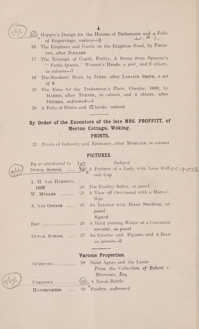 ts. j fA a 65) Hopper’s Design for the Houses of Parliament and a Folio ~ “of Engravings, various—2 Aig I. 16 The Elephant and Castle on the Brighton Road, by Frevp- ING, after POLLARD 17 The Triumph of Cupid, Poetry, A Scene from Spencer's ‘* Wairie Queen,’’ Women’s Heads, a pair, and 2! others, in colours—T | 18 The Smokers’ Hunt, by Juxns, after LORAINE SMITH, @ set of 8 i9 ‘The Race for the ‘'radesmen’s Plate, Chester, 1839, by Harris, after TurNER, in colours, and 4 others, after ''ENIERS, unframed—d 290 A Folio of Prints and 12 books, various By Order of the Executors of the late MRS. PROFFITT, of Merton Cottage, Woking. j PRINTS. 21 Fruits of Industry and Economy, after MorLAND, in colours PICTURES. By or attributed to '&amp; Subject ‘Doren Scwoon 29 A Portrait of a Lady with Lace Ruff ce Oyo and Cap :  A. H. vAN HaMMING, | 1858 23 ‘The Poultry Seller, on panel WiecoMLULLER. nase: 294 A View off Gravesend with a Man-o- War A. VAN OSTADE ...... 25 An Interior with Boors Smoking, on panel Signed. Th ae, ae reer oda sete 26 A Maid pouring Water at a Casement circular, om panel Dutcu ScHoon...-.-. 27 An Interior and Figures, and A ‘Boor on panels—2 Various Properties. CUPRCIND: Go te 98 Saint Agnes and the Lamb ‘ From the Collection of Robert C. a -y = Blencowe, Esq. (sys f- J UNKNOWN, <o0050.--404 (29. A Naval Battle : : Pd HoNDECOETER ...... 30 Poultry, unframed