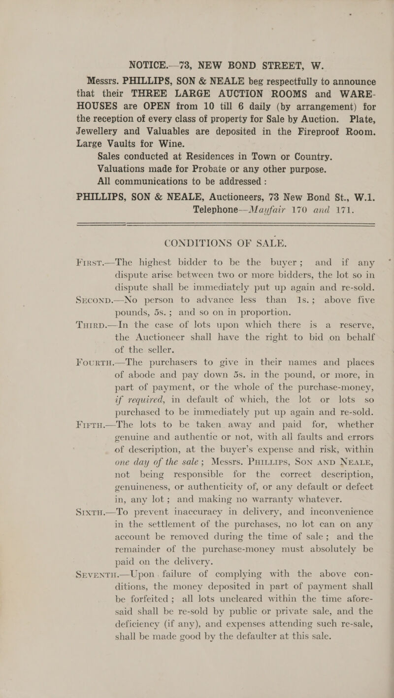 NOTICE.—73, NEW BOND STREET, W. Messrs. PHILLIPS, SON &amp; NEALE beg respectfully to announce that their THREE LARGE AUCTION ROOMS and WARE- HOUSES are OPEN from 10 till 6 daily (by arrangement) for the reception of every class of property for Sale by Auction. Plate, Jewellery and Valuables are deposited in the Fireproof Room. Large Vaults for Wine. Sales conducted at Residences in Town or Country. Valuations made for Probate or any other purpose. All communications to be addressed : PHILLIPS, SON &amp; NEALE, Auctioneers, 73 New Bond St., W.1. Telephone—Mayfair 170 and 171. CONDITIONS OF SALE. First.—The highest bidder to be the buyer; and if any dispute arise between two or more bidders, the lot so in dispute shall be immediately put up again and re-sold. SrEcOND.—No person to advance less than 1s.; above five pounds, 5s.; and so on in proportion. : Tuirp.—In the case of lots upon which there is a _ reserve, the Auctioneer shall have the night to bid on behalf of the seller. FourtH.—The purchasers to give in their names and _ places of abode and pay down 5s. in the pound, or more, in part of payment, or the whole of the purchase-money, if required, in default of which, the lot or lots so purchased to be immediately put up again and re-sold. Frrtu.—The lots to be taken. away and paid for, whether genuine and authentic or not, with all faults and errors of description, at the buyer’s expense and risk, within one day of the sale; Messrs. Puitiips, Son AND NEALE, not being responsible for the correct description, genuineness, or authenticity of, or any default or defect in, any lot; and making no warranty whatever. Sixtu.—To prevent inaccuracy in delivery, and inconvenience in the settlement of the purchases, no lot can on any account be removed during the time of sale; and the remainder of the purchase-money must absolutely be paid on the delivery. SEvENTH.—Upon . failure of complying with the above con- ditions, the money deposited in part of payment shall be forfeited ; all lots uncleared within the time afore- said shall be re-sold by public or private sale, and the deficiency (if any), and expenses attending such re-sale, shall be made good by the defaulter at this sale.