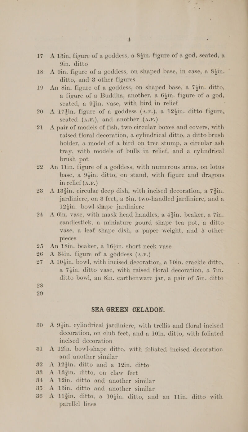 17 18 23 24 30 A 18in. figure of a goddess, a 84in. figure of a god, seated, a 9in. ditto A 9in. figure of a goddess, on shaped base, in case, a 8hin. © ditto, and 8 other figures An 8in. figure of a goddess, on shaped base, a 74in. ditto, a figure of a Buddha, another, a 64in. figure of a god, seated, a 93in. vase, with bird in relief ' A 17kin. figure of a goddess (a.F.), a 124in. ditto figure, seated (a:F.), and another (4.F.) A pair of models of fish, two circular boxes and covers, with raised floral decoration, a cylindrical ditto, a ditto brush holder, a model of a bird on tree stump, a circular ash tray, with models of bulls in relief, and a cylindrical brush pot An llin. figure of a goddess, with numerous arms, on lotus base, a 94in. ditto, on stand, with figure and dragons in relief (A.F.) A 13#in. circular deep dish, with incised decoration, a 7#in. jardiniere, on 3 feet, a 5in. two-handled jardiniere, and a 124in. bowl-shape jardiniere A 6in. vase, with mask head handles, a 43in. beaker, a 7in. candlestick, a miniature gourd shape tea pot, a ditto vase, a leaf shape dish, a paper weight, and 5 other pieces An 18in. beaker, a 164in. short neck vase A 34in. figure of a goddess (A.F.) A 104in. bowl, with incised decoration, a 10in. crackle ditto, a Thin. ditto vase, with raised floral decoration, a 7in. ditto bowl, an 8in. earthenware jar, a pair of 5in. ditto SEA-GREEN CELADON. A 94in. cylindrical jardiniere, with trellis and floral incised decoration, on club feet, and a 10in. ditto, with foliated incised decoration A 12in. bowl-shape ditto, with foliated incised decoration and another similar A 12hin. ditto and a 12in. ditto A 132in. ditto, on claw feet A 12in. ditto and another similar A 13in. ditto and another similar 1 A 11}. ditto, a 10din. ditto, and an 1llin. ditto with parellel lines