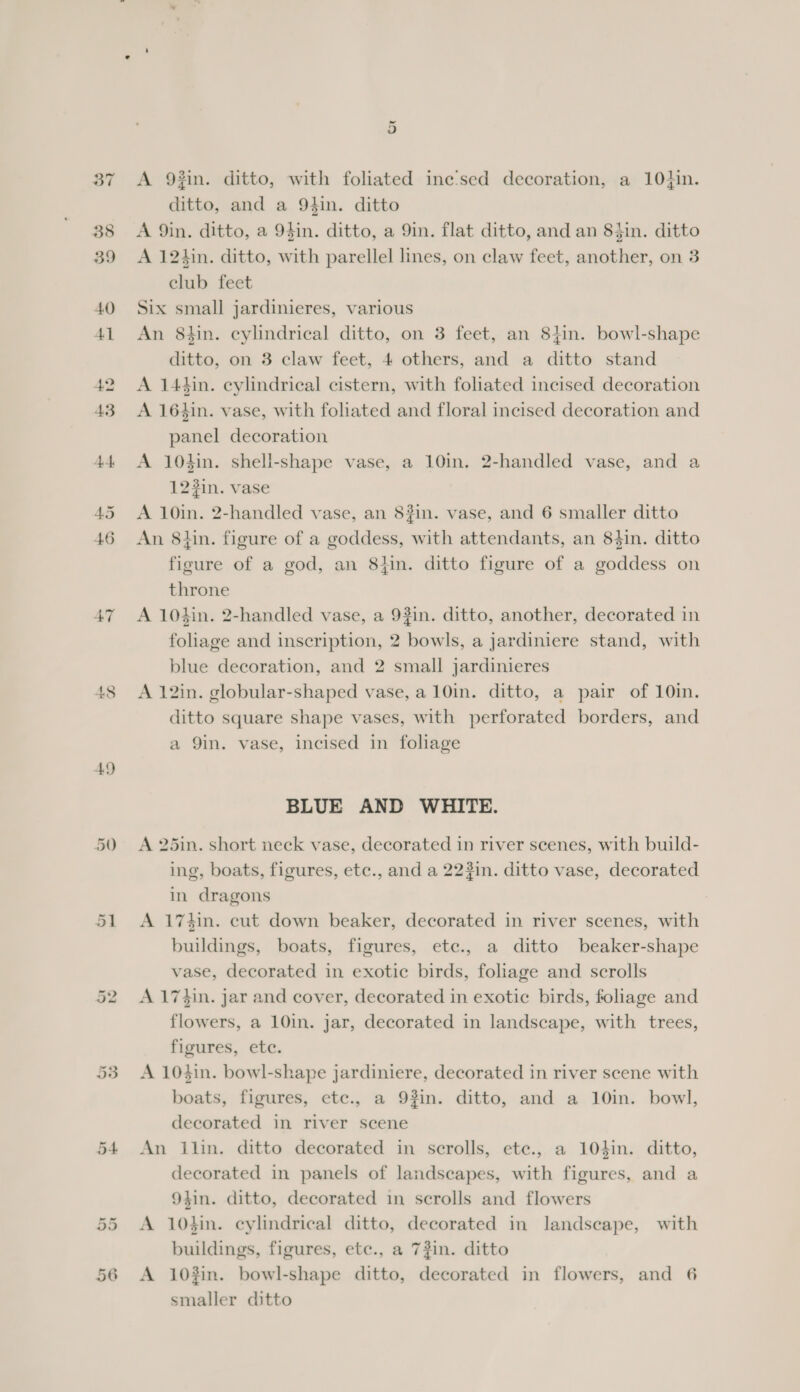 47 49 5 A 9#in. ditto, with foliated ine‘’sed decoration, a 10+}in. ditto, and a 9hin. ditto A 9in. ditto, a 94in. ditto, a 9in. flat ditto, and an 84in. ditto A 12hin. ditto, with parellel lines, on claw feet, another, on 3 club feet Six small jardinieres, various An 8tin. cylindrical ditto, on 3 feet, an 8}in. bowl-shape ditto, on 3 claw feet, 4 others, and a ditto stand A 14hin. cylindrical cistern, with foliated incised decoration A 164in. vase, with foliated and floral incised decoration and panel decoration A 104in. shell-shape vase, a 10in. 2-handled vase, and a 123in. vase A 10in. 2-handled vase, an 8#in. vase, and 6 smaller ditto An 8hin. figure of a goddess, with attendants, an 84in. ditto figure of a god, an 8}in. ditto figure of a goddess on throne A 104in. 2-handled vase, a 93in. ditto, another, decorated in foliage and inscription, 2 bowls, a jardiniere stand, with blue decoration, and 2 small jardinieres A 12in. globular-shaped vase, a 10in. ditto, a pair of 10in. ditto square shape vases, with perforated borders, and a 9in. vase, incised in foliage BLUE AND WHITE. A 25in. short neck vase, decorated in river scenes, with build- ing, boats, figures, etc., and a 22#in. ditto vase, decorated in dragons A 174in. cut down beaker, decorated in river scenes, with buildings, boats, figures, ete., a ditto beaker-shape vase, decorated in exotic birds, foliage and scrolls A 17$in. jar and cover, decorated in exotic birds, foliage and flowers, a 10in. jar, decorated in landscape, with trees, figures, ete. A 104in. bowl-shape jardiniere, decorated in river scene with boats, figures, etc., a 93in. ditto, and a 10in. bowl, decorated in river scene An ilin. ditto decorated in scrolls, ete., a 104in. ditto, decorated in panels of landscapes, with figures, and a 9}in. ditto, decorated in scrolls and flowers A 10in. cylindrical ditto, decorated in landscape, with buildings, figures, etc., a 73in. ditto A 10#in. bowl-shape ditto, decorated in flowers, and 6 smaller ditto